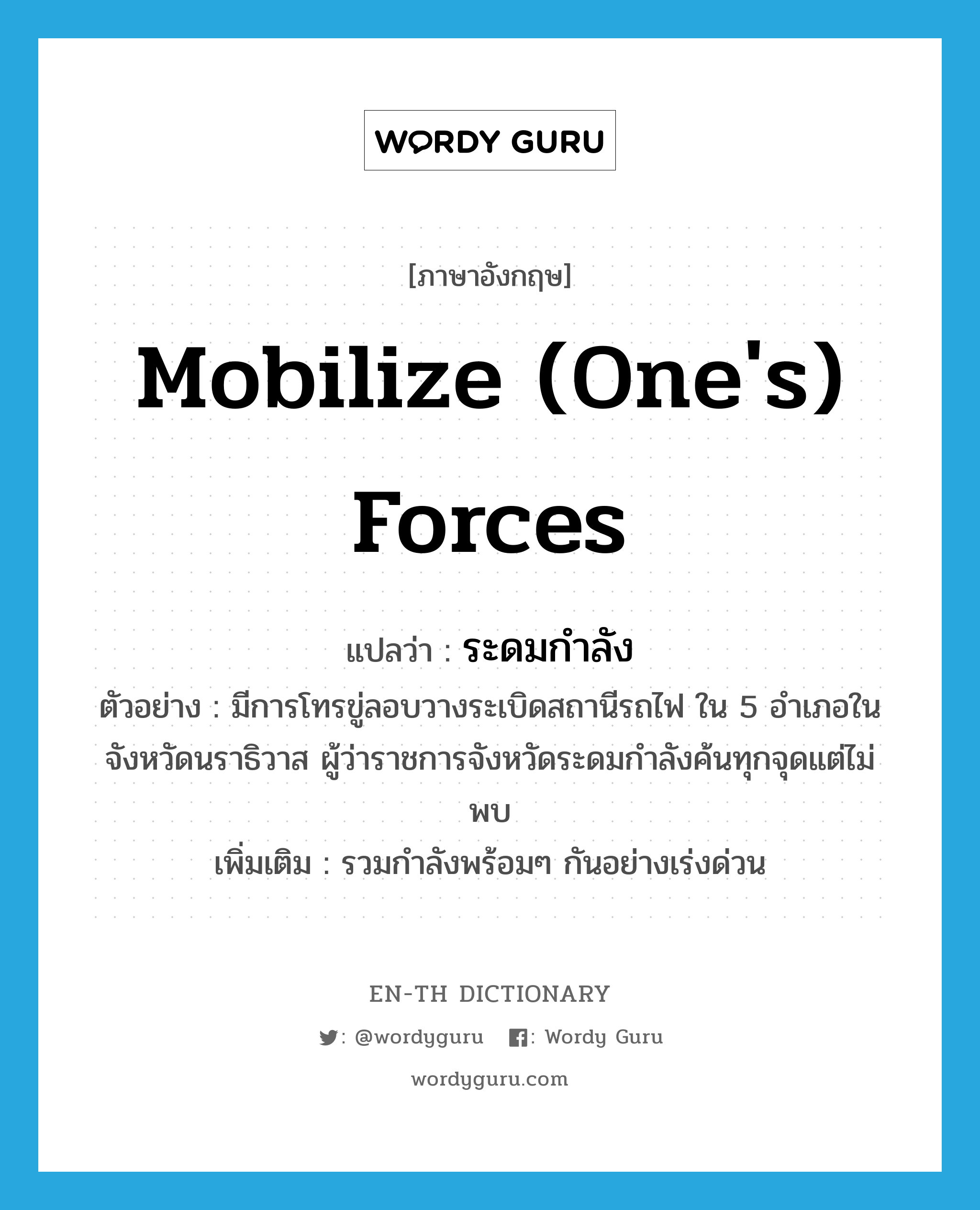 mobilize (one&#39;s) forces แปลว่า?, คำศัพท์ภาษาอังกฤษ mobilize (one&#39;s) forces แปลว่า ระดมกำลัง ประเภท V ตัวอย่าง มีการโทรขู่ลอบวางระเบิดสถานีรถไฟ ใน 5 อำเภอในจังหวัดนราธิวาส ผู้ว่าราชการจังหวัดระดมกำลังค้นทุกจุดแต่ไม่พบ เพิ่มเติม รวมกำลังพร้อมๆ กันอย่างเร่งด่วน หมวด V