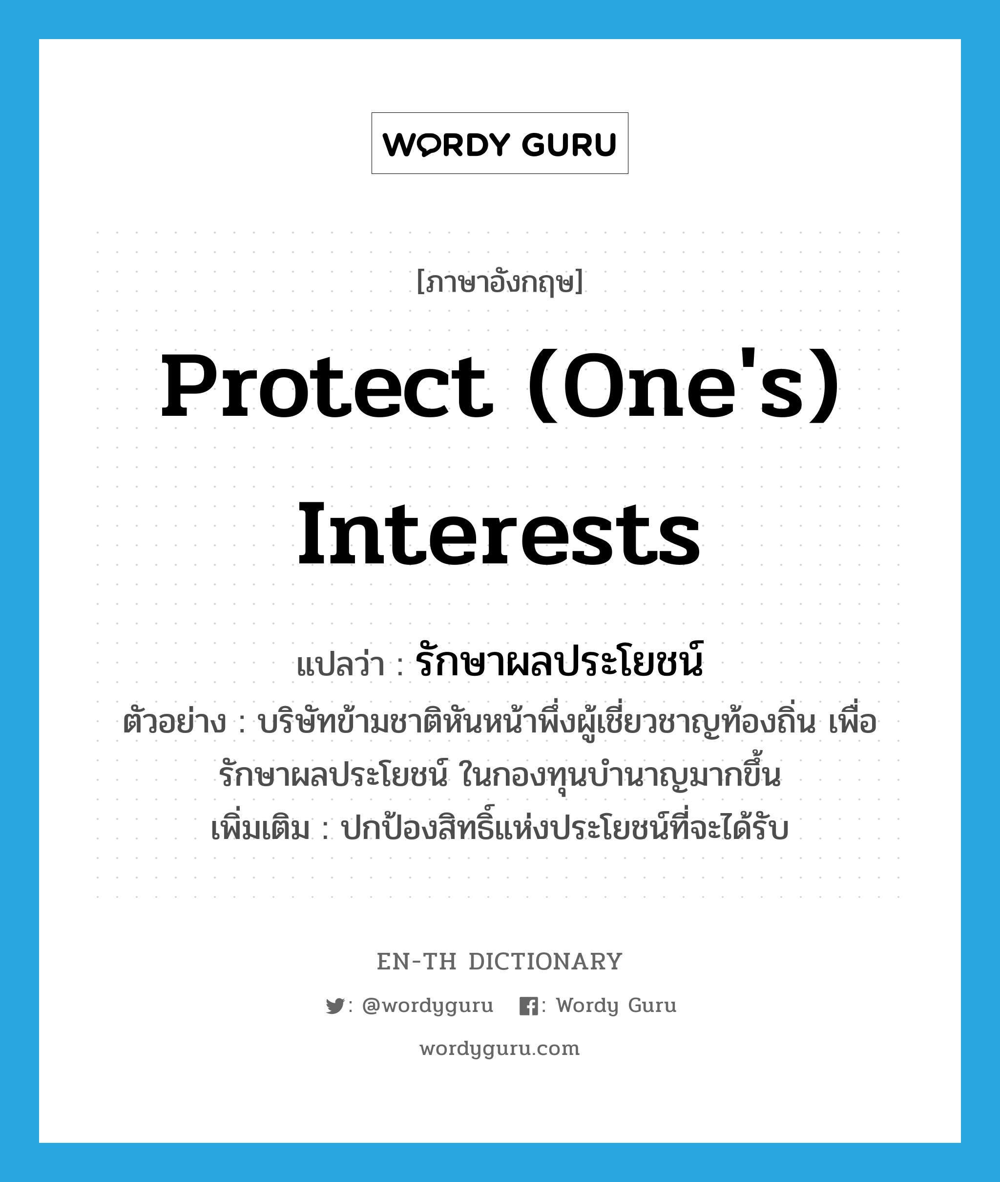 protect (one&#39;s) interests แปลว่า?, คำศัพท์ภาษาอังกฤษ protect (one&#39;s) interests แปลว่า รักษาผลประโยชน์ ประเภท V ตัวอย่าง บริษัทข้ามชาติหันหน้าพึ่งผู้เชี่ยวชาญท้องถิ่น เพื่อรักษาผลประโยชน์ ในกองทุนบำนาญมากขึ้น เพิ่มเติม ปกป้องสิทธิ์แห่งประโยชน์ที่จะได้รับ หมวด V