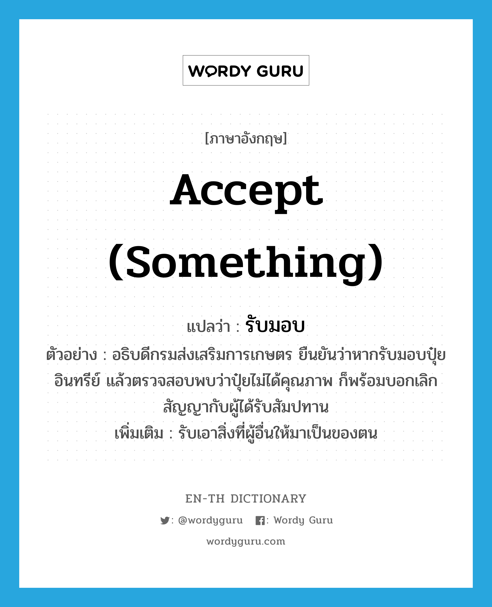 accept (something) แปลว่า?, คำศัพท์ภาษาอังกฤษ accept (something) แปลว่า รับมอบ ประเภท V ตัวอย่าง อธิบดีกรมส่งเสริมการเกษตร ยืนยันว่าหากรับมอบปุ๋ยอินทรีย์ แล้วตรวจสอบพบว่าปุ๋ยไม่ได้คุณภาพ ก็พร้อมบอกเลิกสัญญากับผู้ได้รับสัมปทาน เพิ่มเติม รับเอาสิ่งที่ผู้อื่นให้มาเป็นของตน หมวด V