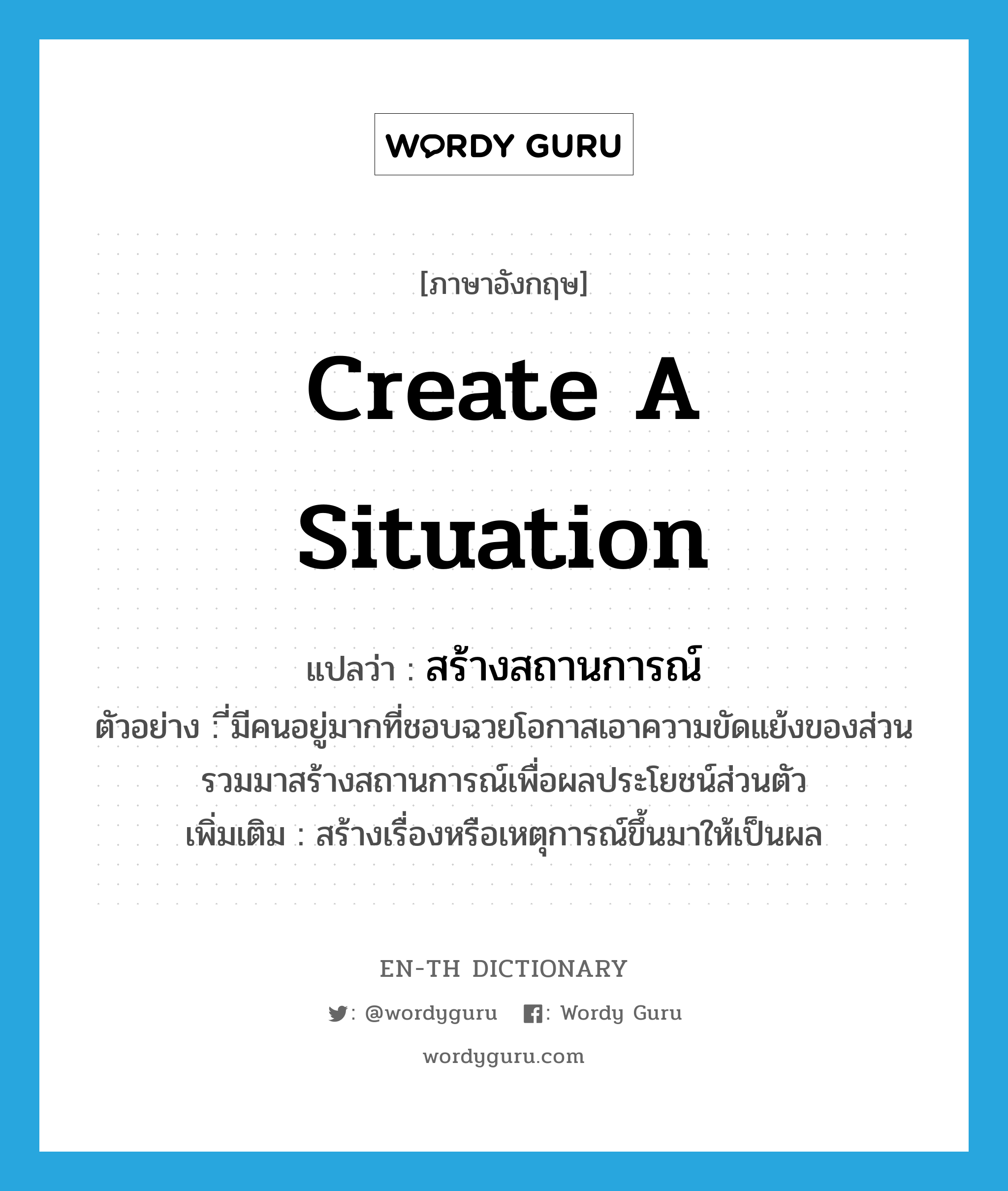 create a situation แปลว่า?, คำศัพท์ภาษาอังกฤษ create a situation แปลว่า สร้างสถานการณ์ ประเภท V ตัวอย่าง ี่มีคนอยู่มากที่ชอบฉวยโอกาสเอาความขัดแย้งของส่วนรวมมาสร้างสถานการณ์เพื่อผลประโยชน์ส่วนตัว เพิ่มเติม สร้างเรื่องหรือเหตุการณ์ขึ้นมาให้เป็นผล หมวด V