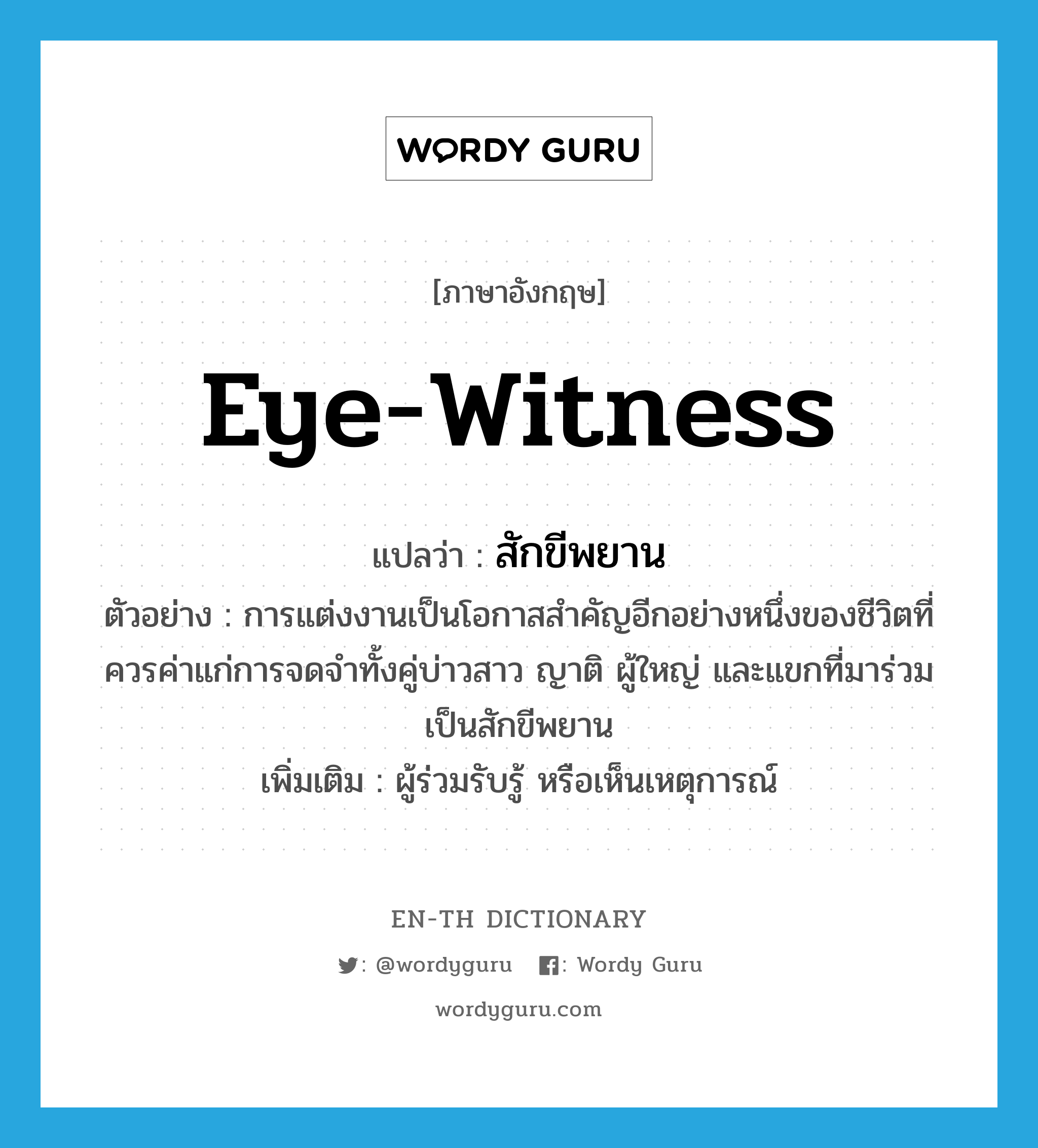 eye-witness แปลว่า?, คำศัพท์ภาษาอังกฤษ eye-witness แปลว่า สักขีพยาน ประเภท N ตัวอย่าง การแต่งงานเป็นโอกาสสำคัญอีกอย่างหนึ่งของชีวิตที่ควรค่าแก่การจดจำทั้งคู่บ่าวสาว ญาติ ผู้ใหญ่ และแขกที่มาร่วมเป็นสักขีพยาน เพิ่มเติม ผู้ร่วมรับรู้ หรือเห็นเหตุการณ์ หมวด N