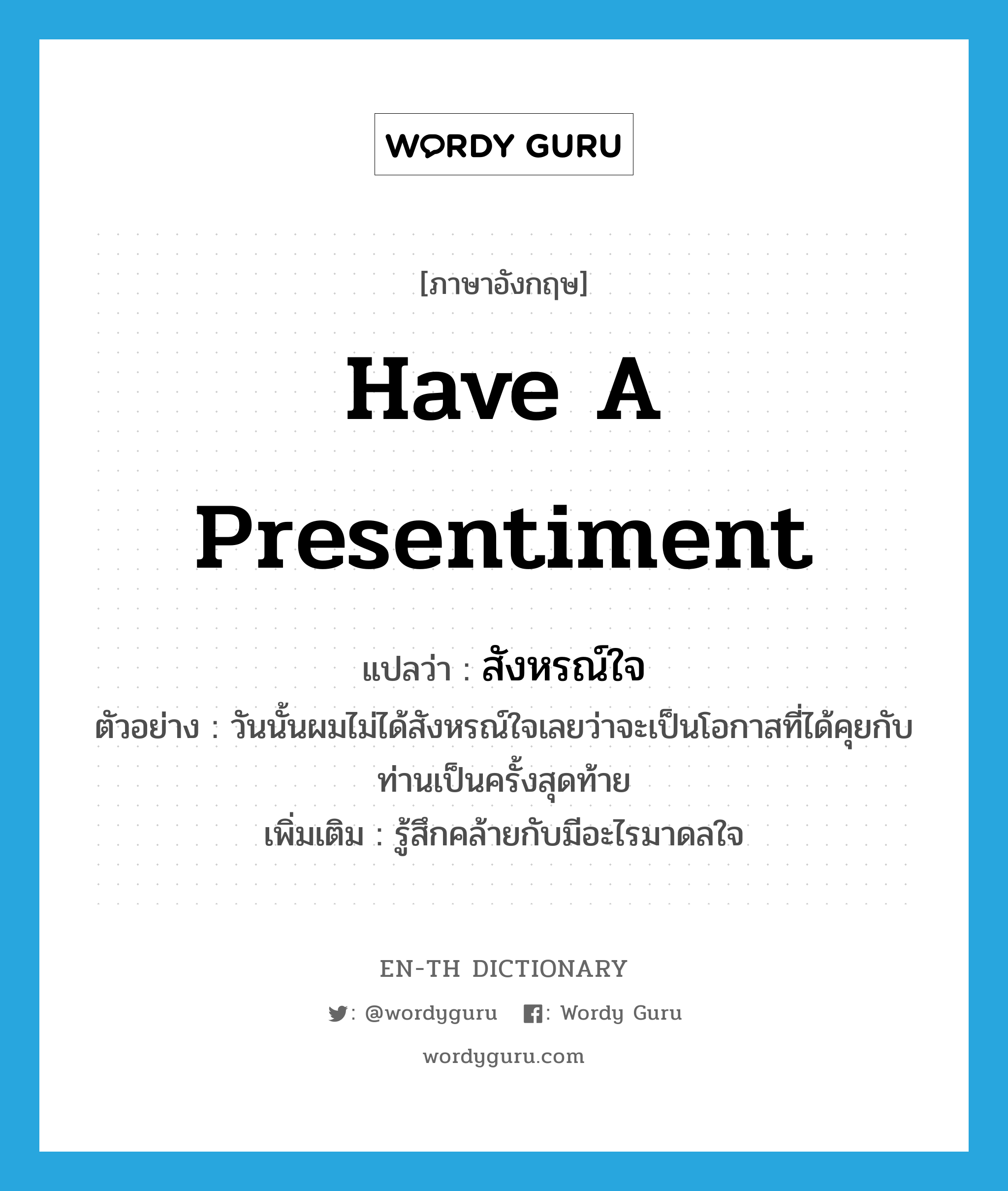 have a presentiment แปลว่า?, คำศัพท์ภาษาอังกฤษ have a presentiment แปลว่า สังหรณ์ใจ ประเภท V ตัวอย่าง วันนั้นผมไม่ได้สังหรณ์ใจเลยว่าจะเป็นโอกาสที่ได้คุยกับท่านเป็นครั้งสุดท้าย เพิ่มเติม รู้สึกคล้ายกับมีอะไรมาดลใจ หมวด V