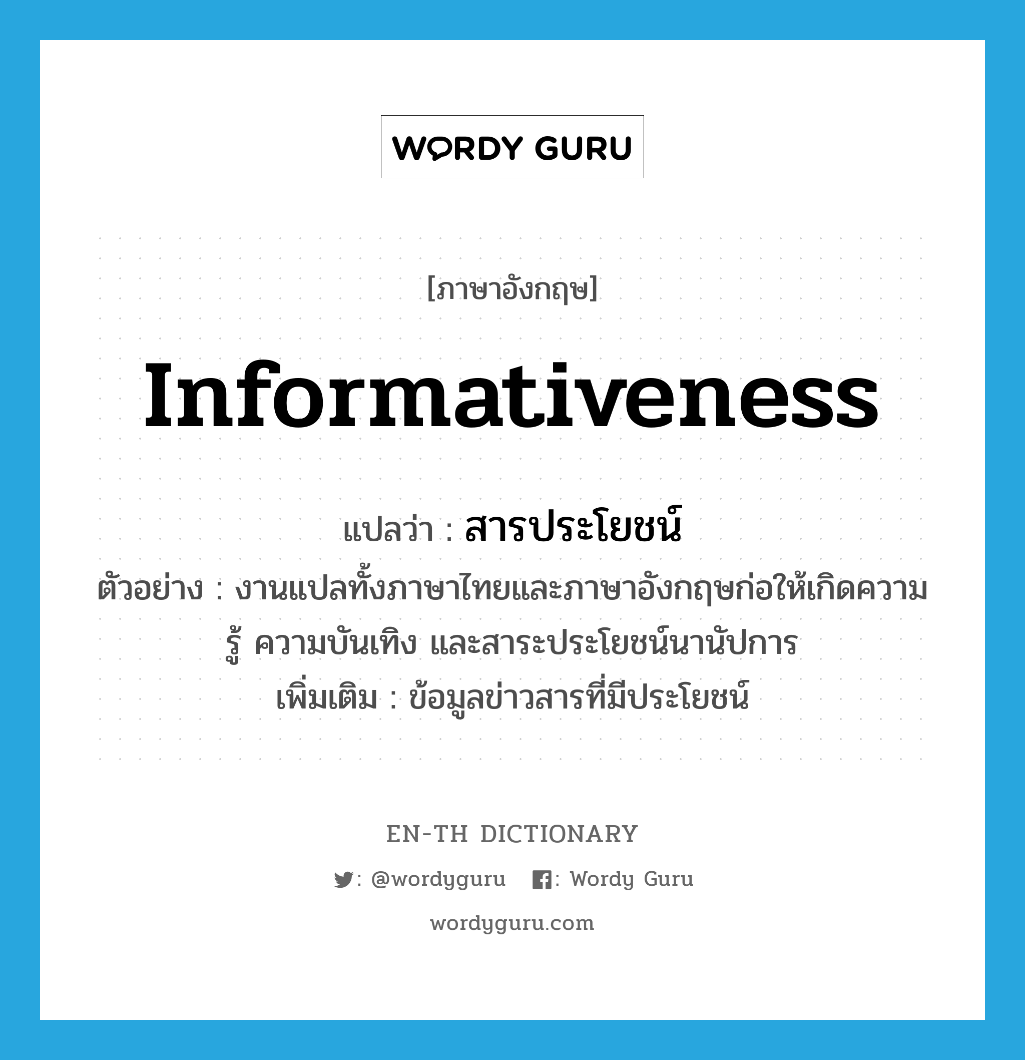 informativeness แปลว่า?, คำศัพท์ภาษาอังกฤษ informativeness แปลว่า สารประโยชน์ ประเภท N ตัวอย่าง งานแปลทั้งภาษาไทยและภาษาอังกฤษก่อให้เกิดความรู้ ความบันเทิง และสาระประโยชน์นานัปการ เพิ่มเติม ข้อมูลข่าวสารที่มีประโยชน์ หมวด N