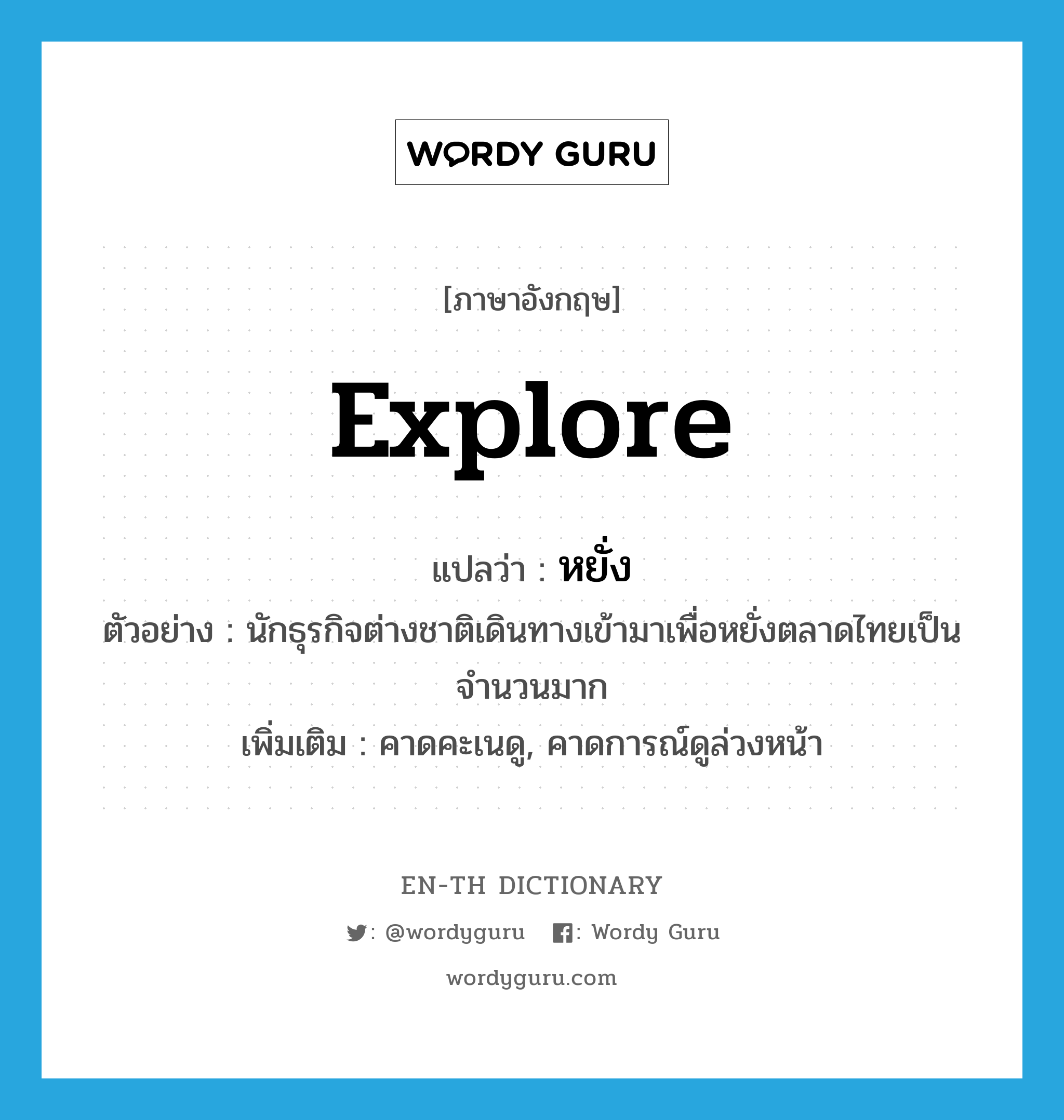 explore แปลว่า?, คำศัพท์ภาษาอังกฤษ explore แปลว่า หยั่ง ประเภท V ตัวอย่าง นักธุรกิจต่างชาติเดินทางเข้ามาเพื่อหยั่งตลาดไทยเป็นจำนวนมาก เพิ่มเติม คาดคะเนดู, คาดการณ์ดูล่วงหน้า หมวด V