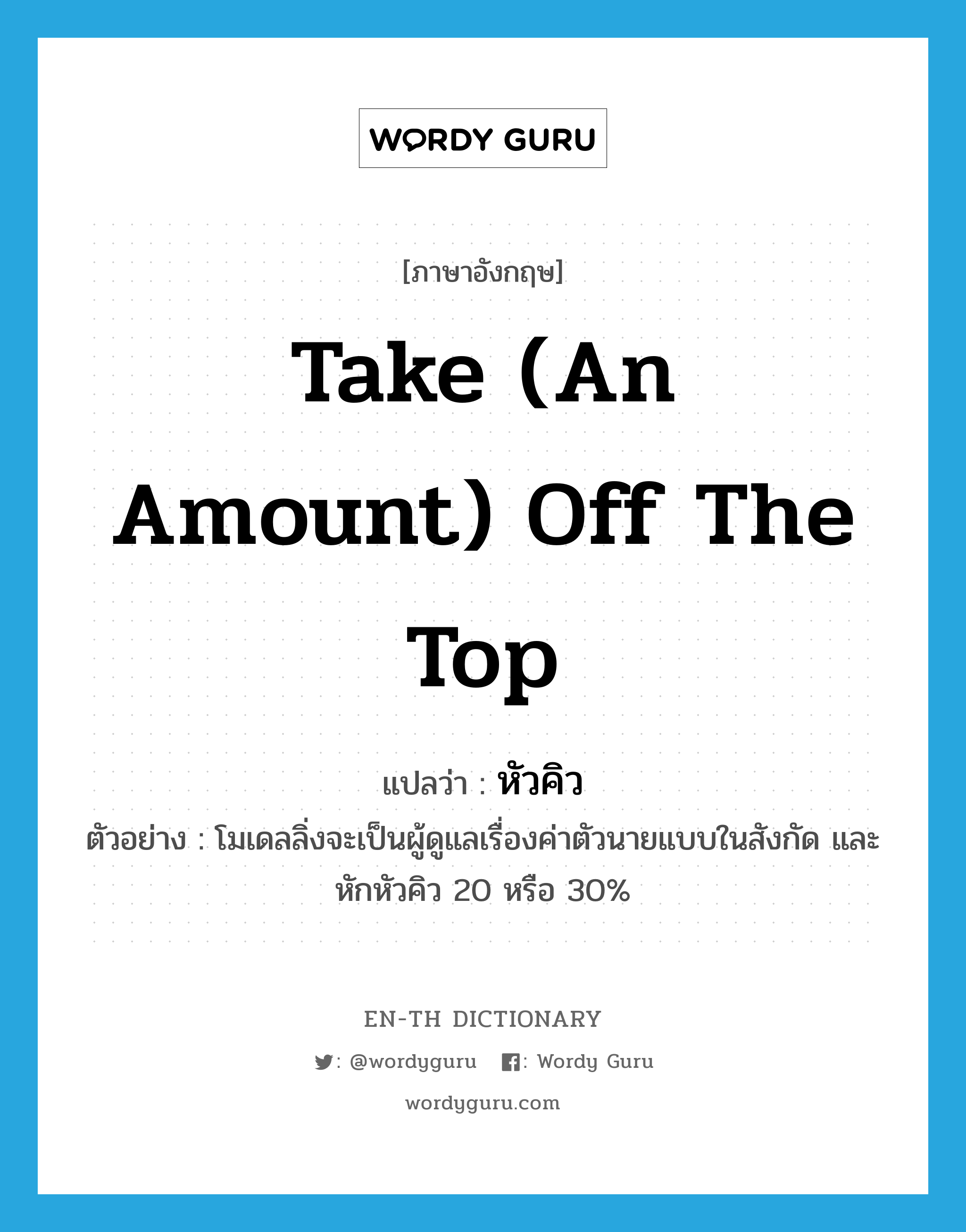 take (an amount) off the top แปลว่า?, คำศัพท์ภาษาอังกฤษ take (an amount) off the top แปลว่า หัวคิว ประเภท V ตัวอย่าง โมเดลลิ่งจะเป็นผู้ดูแลเรื่องค่าตัวนายแบบในสังกัด และหักหัวคิว 20 หรือ 30% หมวด V