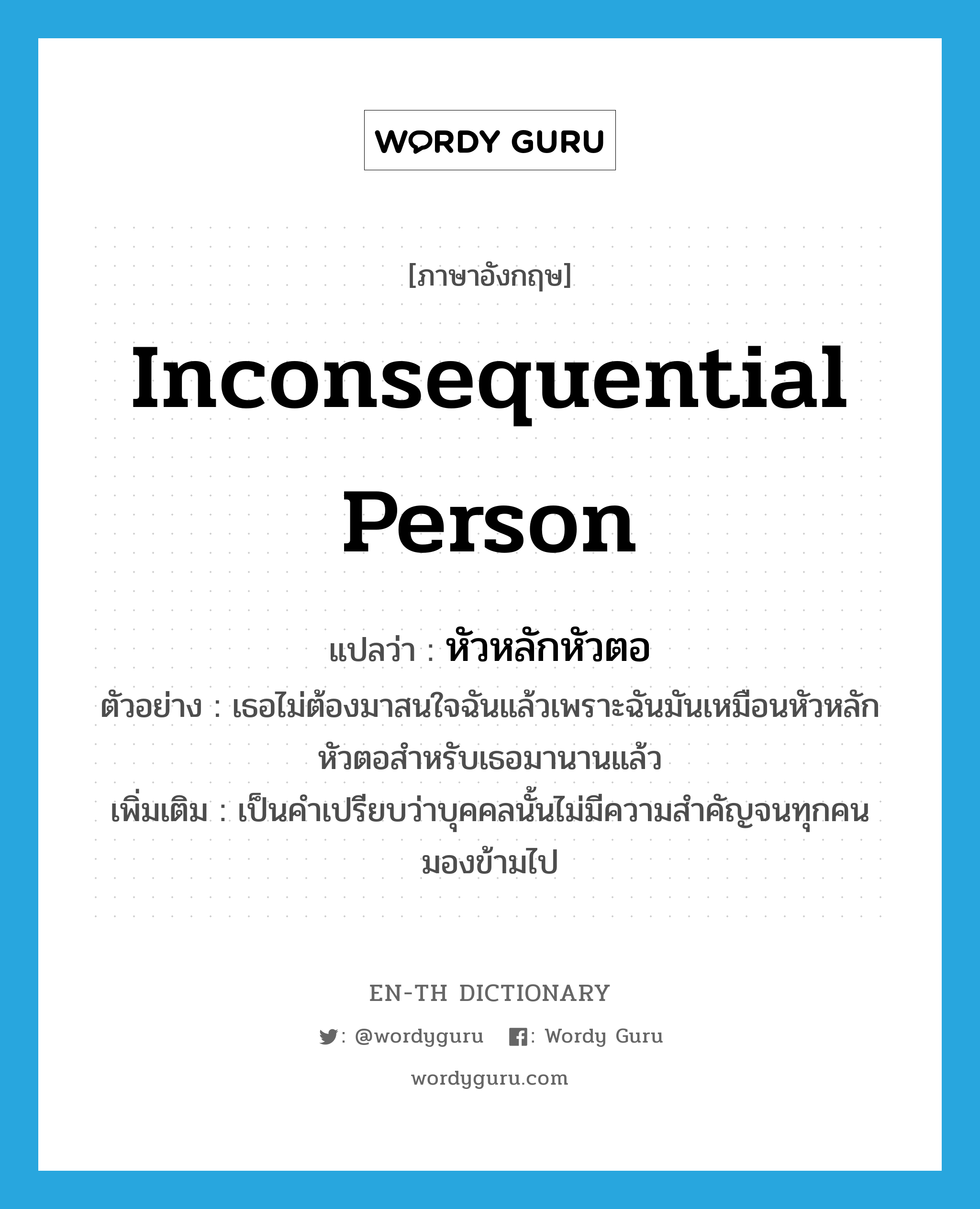 inconsequential person แปลว่า?, คำศัพท์ภาษาอังกฤษ inconsequential person แปลว่า หัวหลักหัวตอ ประเภท N ตัวอย่าง เธอไม่ต้องมาสนใจฉันแล้วเพราะฉันมันเหมือนหัวหลักหัวตอสำหรับเธอมานานแล้ว เพิ่มเติม เป็นคำเปรียบว่าบุคคลนั้นไม่มีความสำคัญจนทุกคนมองข้ามไป หมวด N