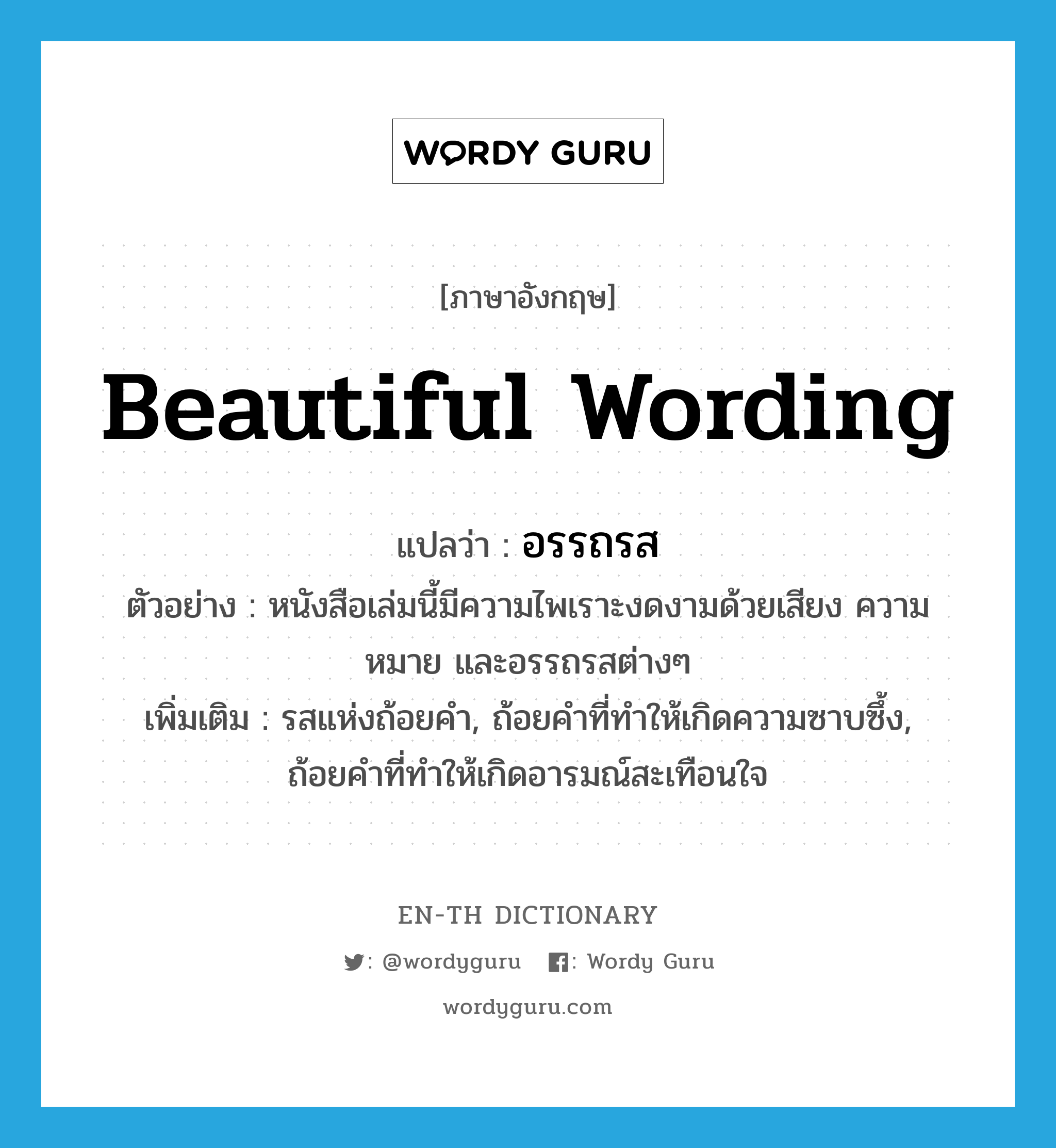 beautiful wording แปลว่า?, คำศัพท์ภาษาอังกฤษ beautiful wording แปลว่า อรรถรส ประเภท N ตัวอย่าง หนังสือเล่มนี้มีความไพเราะงดงามด้วยเสียง ความหมาย และอรรถรสต่างๆ เพิ่มเติม รสแห่งถ้อยคำ, ถ้อยคำที่ทำให้เกิดความซาบซึ้ง, ถ้อยคำที่ทำให้เกิดอารมณ์สะเทือนใจ หมวด N