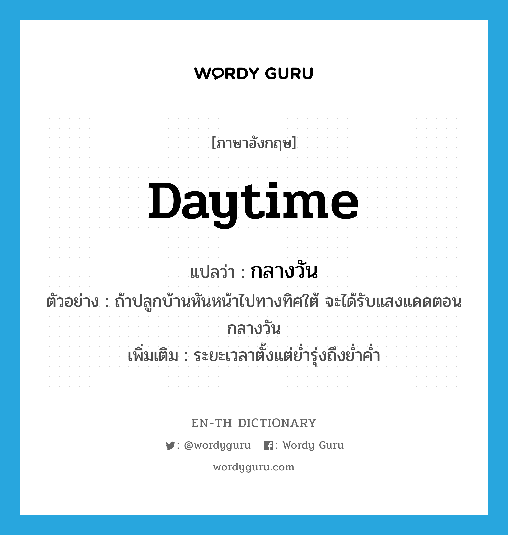 daytime แปลว่า?, คำศัพท์ภาษาอังกฤษ daytime แปลว่า กลางวัน ประเภท N ตัวอย่าง ถ้าปลูกบ้านหันหน้าไปทางทิศใต้ จะได้รับแสงแดดตอนกลางวัน เพิ่มเติม ระยะเวลาตั้งแต่ย่ำรุ่งถึงย่ำค่ำ หมวด N