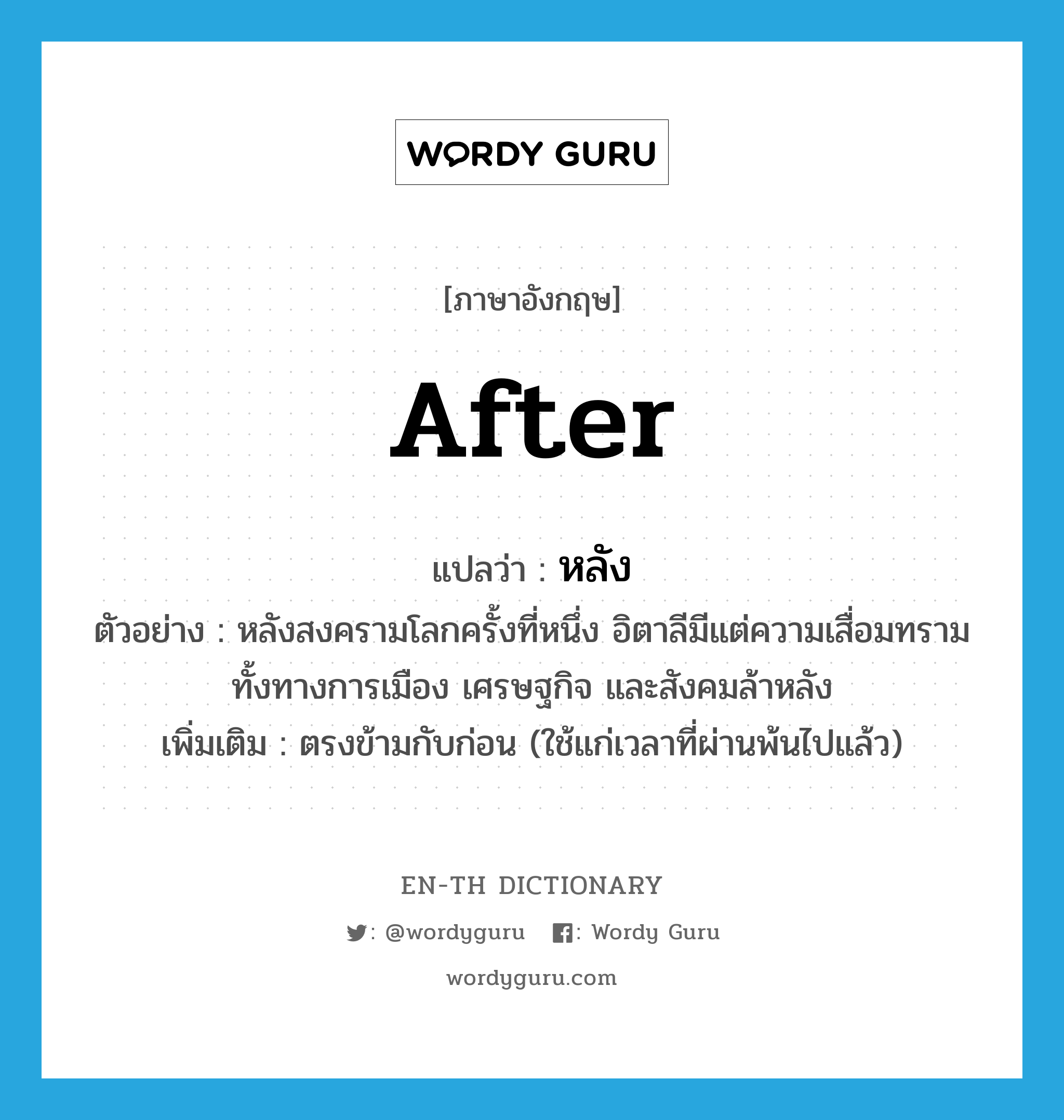 after แปลว่า?, คำศัพท์ภาษาอังกฤษ after แปลว่า หลัง ประเภท ADV ตัวอย่าง หลังสงครามโลกครั้งที่หนึ่ง อิตาลีมีแต่ความเสื่อมทราม ทั้งทางการเมือง เศรษฐกิจ และสังคมล้าหลัง เพิ่มเติม ตรงข้ามกับก่อน (ใช้แก่เวลาที่ผ่านพ้นไปแล้ว) หมวด ADV