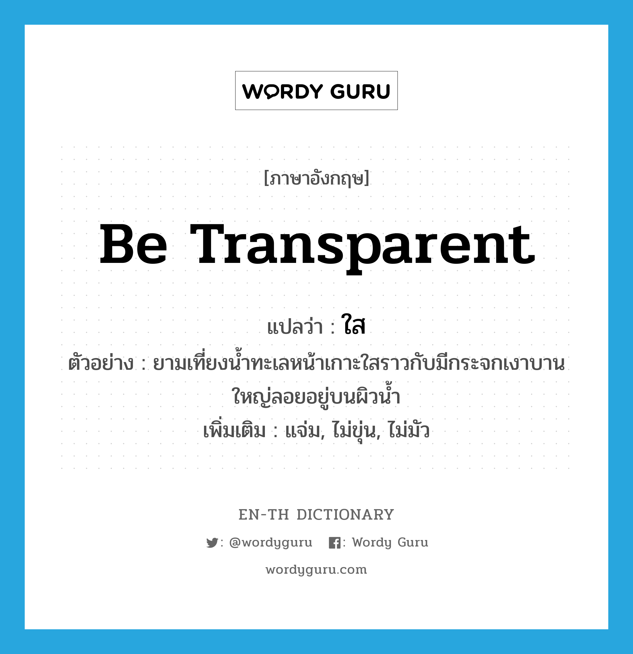 be transparent แปลว่า?, คำศัพท์ภาษาอังกฤษ be transparent แปลว่า ใส ประเภท V ตัวอย่าง ยามเที่ยงน้ำทะเลหน้าเกาะใสราวกับมีกระจกเงาบานใหญ่ลอยอยู่บนผิวน้ำ เพิ่มเติม แจ่ม, ไม่ขุ่น, ไม่มัว หมวด V