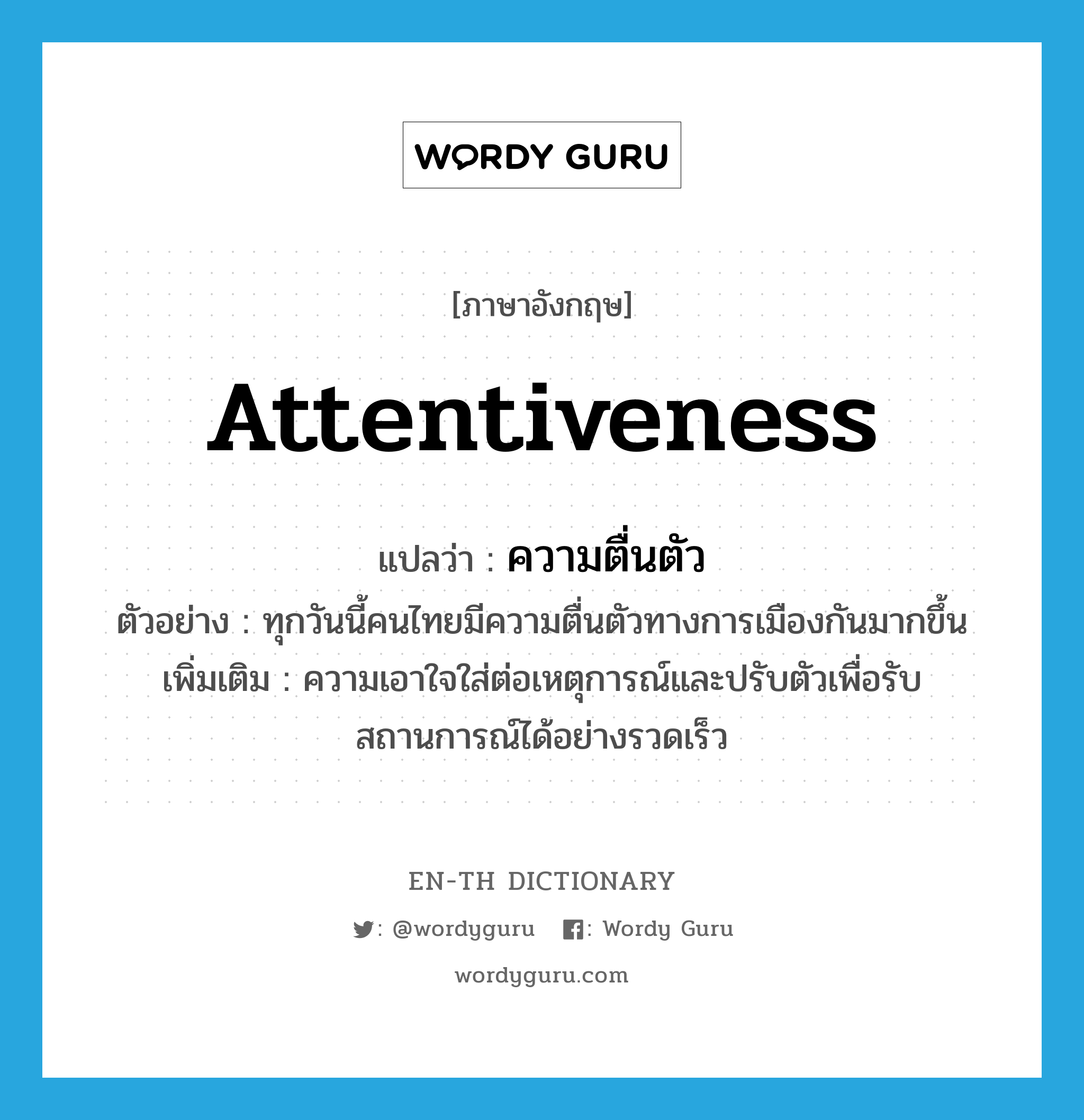 attentiveness แปลว่า?, คำศัพท์ภาษาอังกฤษ attentiveness แปลว่า ความตื่นตัว ประเภท N ตัวอย่าง ทุกวันนี้คนไทยมีความตื่นตัวทางการเมืองกันมากขึ้น เพิ่มเติม ความเอาใจใส่ต่อเหตุการณ์และปรับตัวเพื่อรับสถานการณ์ได้อย่างรวดเร็ว หมวด N