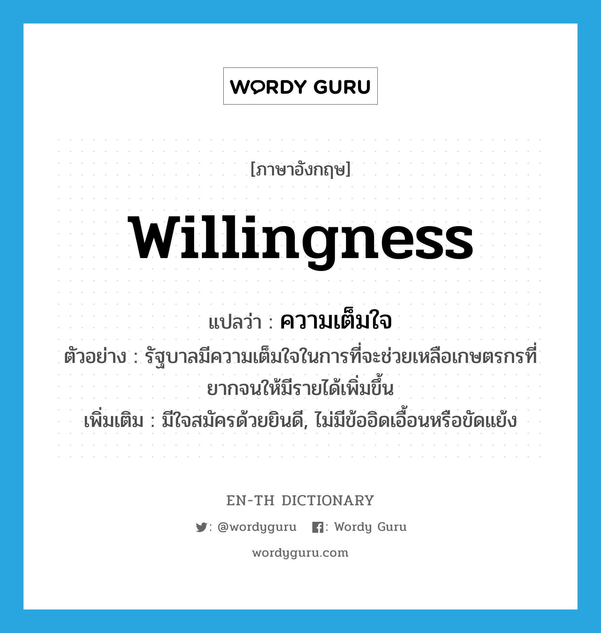 willingness แปลว่า?, คำศัพท์ภาษาอังกฤษ willingness แปลว่า ความเต็มใจ ประเภท N ตัวอย่าง รัฐบาลมีความเต็มใจในการที่จะช่วยเหลือเกษตรกรที่ยากจนให้มีรายได้เพิ่มขึ้น เพิ่มเติม มีใจสมัครด้วยยินดี, ไม่มีข้ออิดเอื้อนหรือขัดแย้ง หมวด N