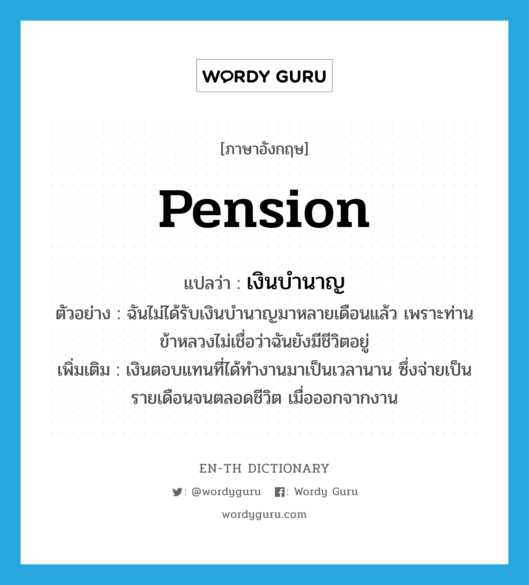 pension แปลว่า?, คำศัพท์ภาษาอังกฤษ pension แปลว่า เงินบำนาญ ประเภท N ตัวอย่าง ฉันไม่ได้รับเงินบำนาญมาหลายเดือนแล้ว เพราะท่านข้าหลวงไม่เชื่อว่าฉันยังมีชีวิตอยู่ เพิ่มเติม เงินตอบแทนที่ได้ทำงานมาเป็นเวลานาน ซึ่งจ่ายเป็นรายเดือนจนตลอดชีวิต เมื่อออกจากงาน หมวด N