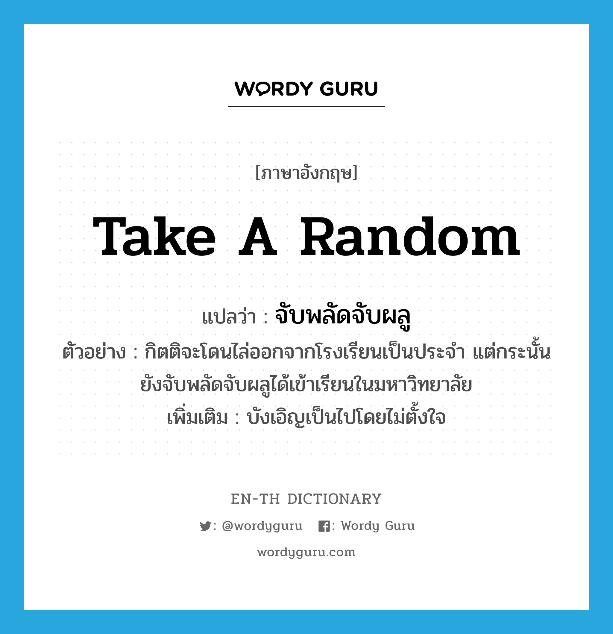 take a random แปลว่า?, คำศัพท์ภาษาอังกฤษ take a random แปลว่า จับพลัดจับผลู ประเภท V ตัวอย่าง กิตติจะโดนไล่ออกจากโรงเรียนเป็นประจำ แต่กระนั้นยังจับพลัดจับผลูได้เข้าเรียนในมหาวิทยาลัย เพิ่มเติม บังเอิญเป็นไปโดยไม่ตั้งใจ หมวด V