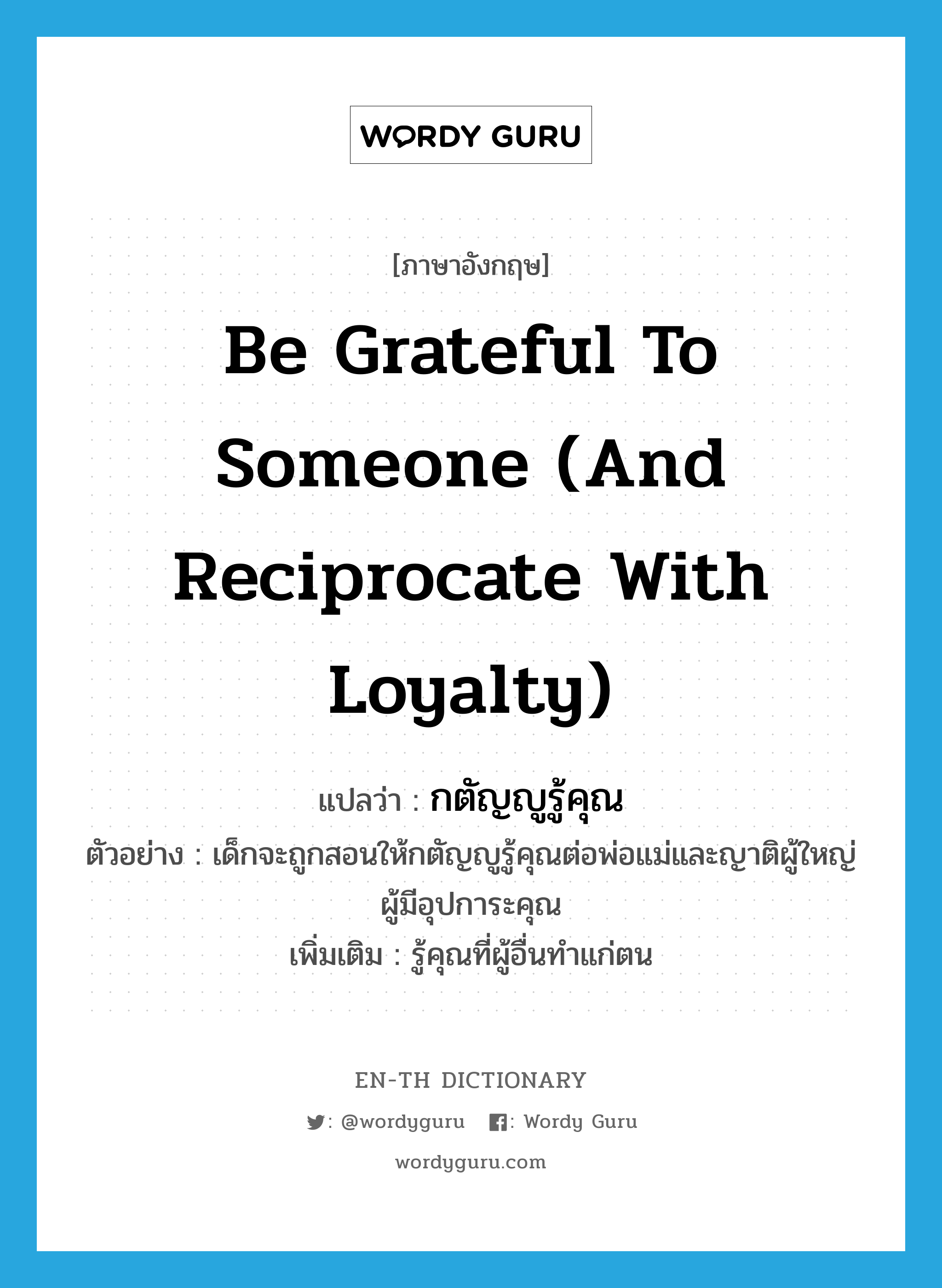 be grateful to someone (and reciprocate with loyalty) แปลว่า?, คำศัพท์ภาษาอังกฤษ be grateful to someone (and reciprocate with loyalty) แปลว่า กตัญญูรู้คุณ ประเภท V ตัวอย่าง เด็กจะถูกสอนให้กตัญญูรู้คุณต่อพ่อแม่และญาติผู้ใหญ่ผู้มีอุปการะคุณ เพิ่มเติม รู้คุณที่ผู้อื่นทำแก่ตน หมวด V