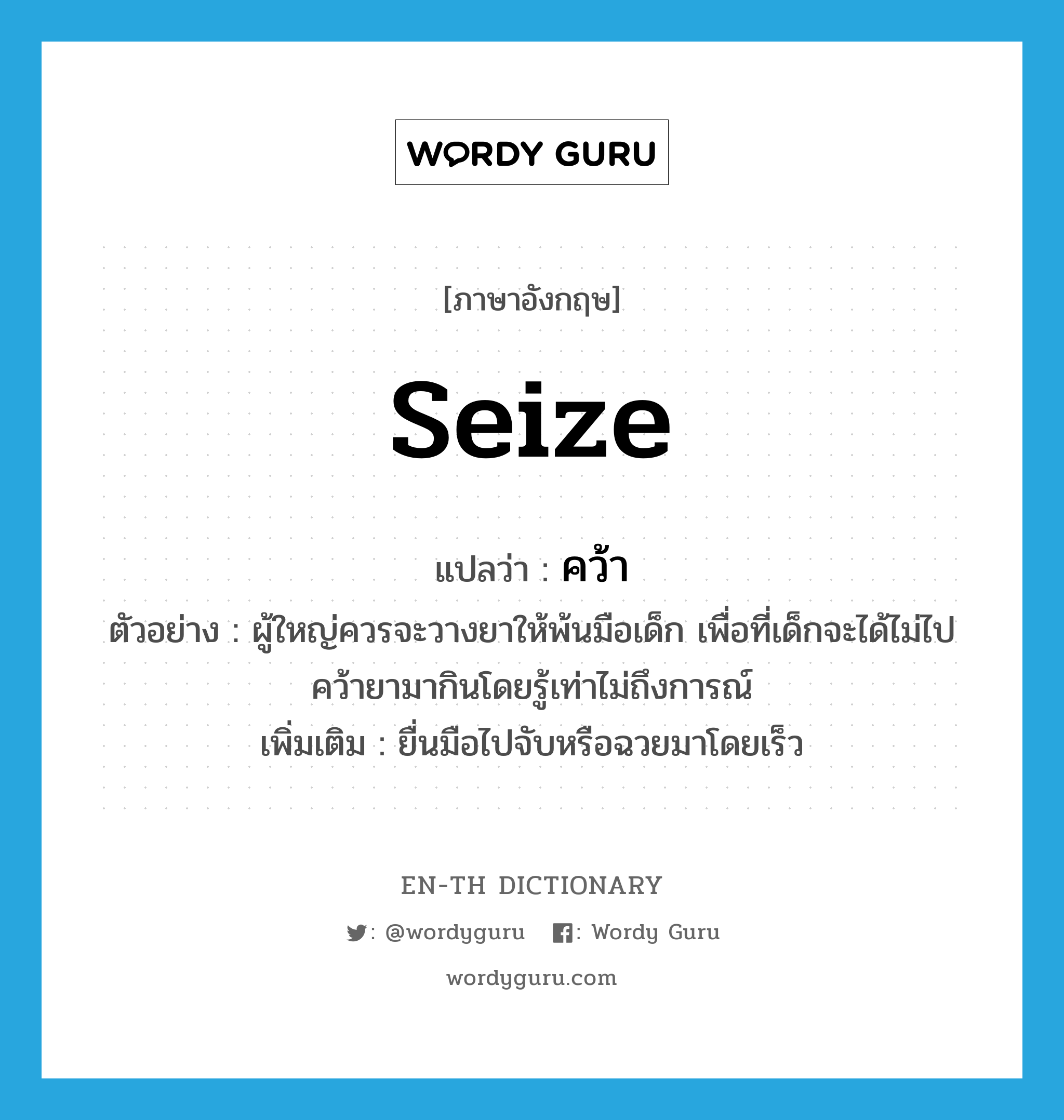 seize แปลว่า?, คำศัพท์ภาษาอังกฤษ seize แปลว่า คว้า ประเภท V ตัวอย่าง ผู้ใหญ่ควรจะวางยาให้พ้นมือเด็ก เพื่อที่เด็กจะได้ไม่ไปคว้ายามากินโดยรู้เท่าไม่ถึงการณ์ เพิ่มเติม ยื่นมือไปจับหรือฉวยมาโดยเร็ว หมวด V