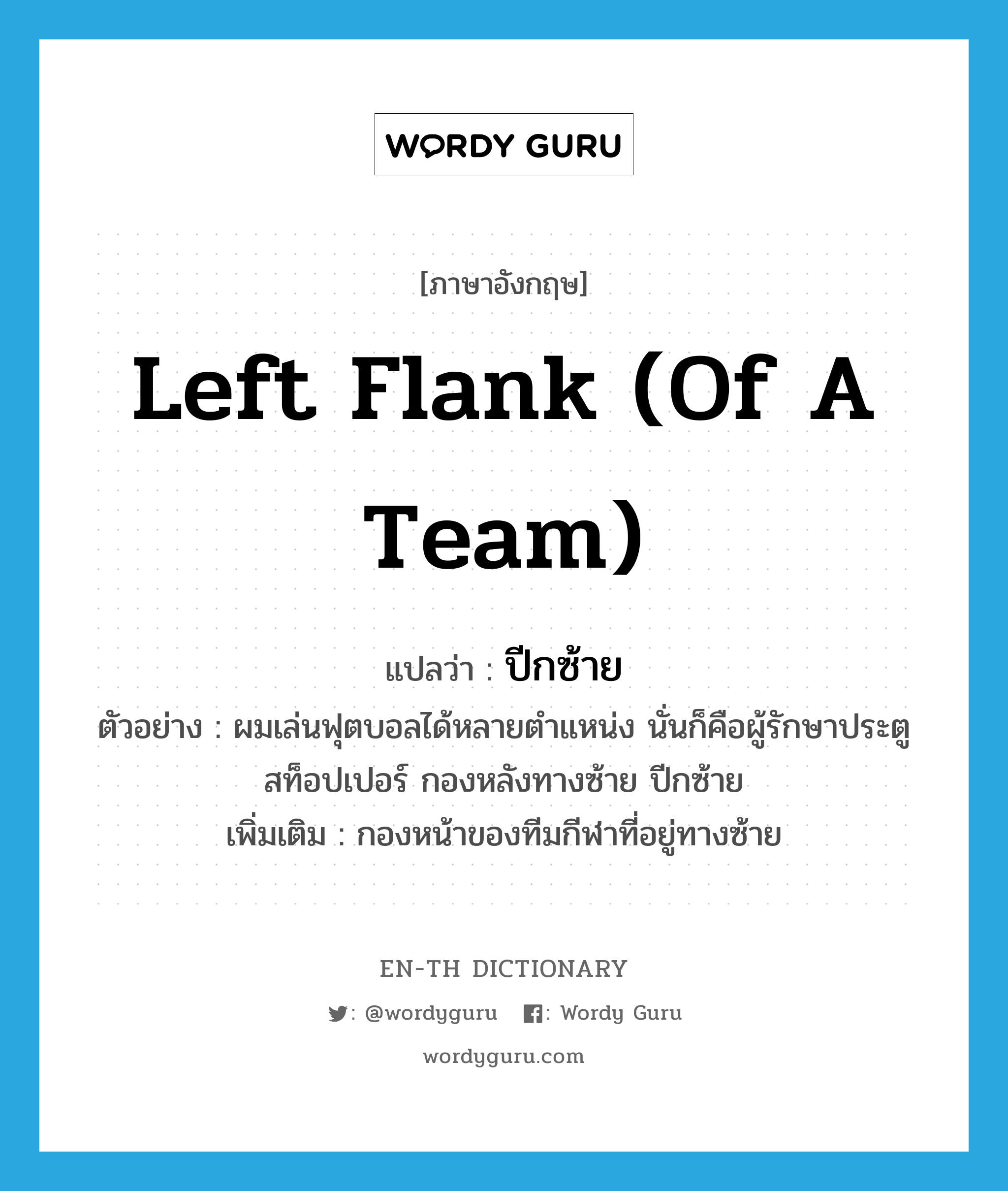 left flank (of a team) แปลว่า?, คำศัพท์ภาษาอังกฤษ left flank (of a team) แปลว่า ปีกซ้าย ประเภท N ตัวอย่าง ผมเล่นฟุตบอลได้หลายตำแหน่ง นั่นก็คือผู้รักษาประตู สท็อปเปอร์ กองหลังทางซ้าย ปีกซ้าย เพิ่มเติม กองหน้าของทีมกีฬาที่อยู่ทางซ้าย หมวด N