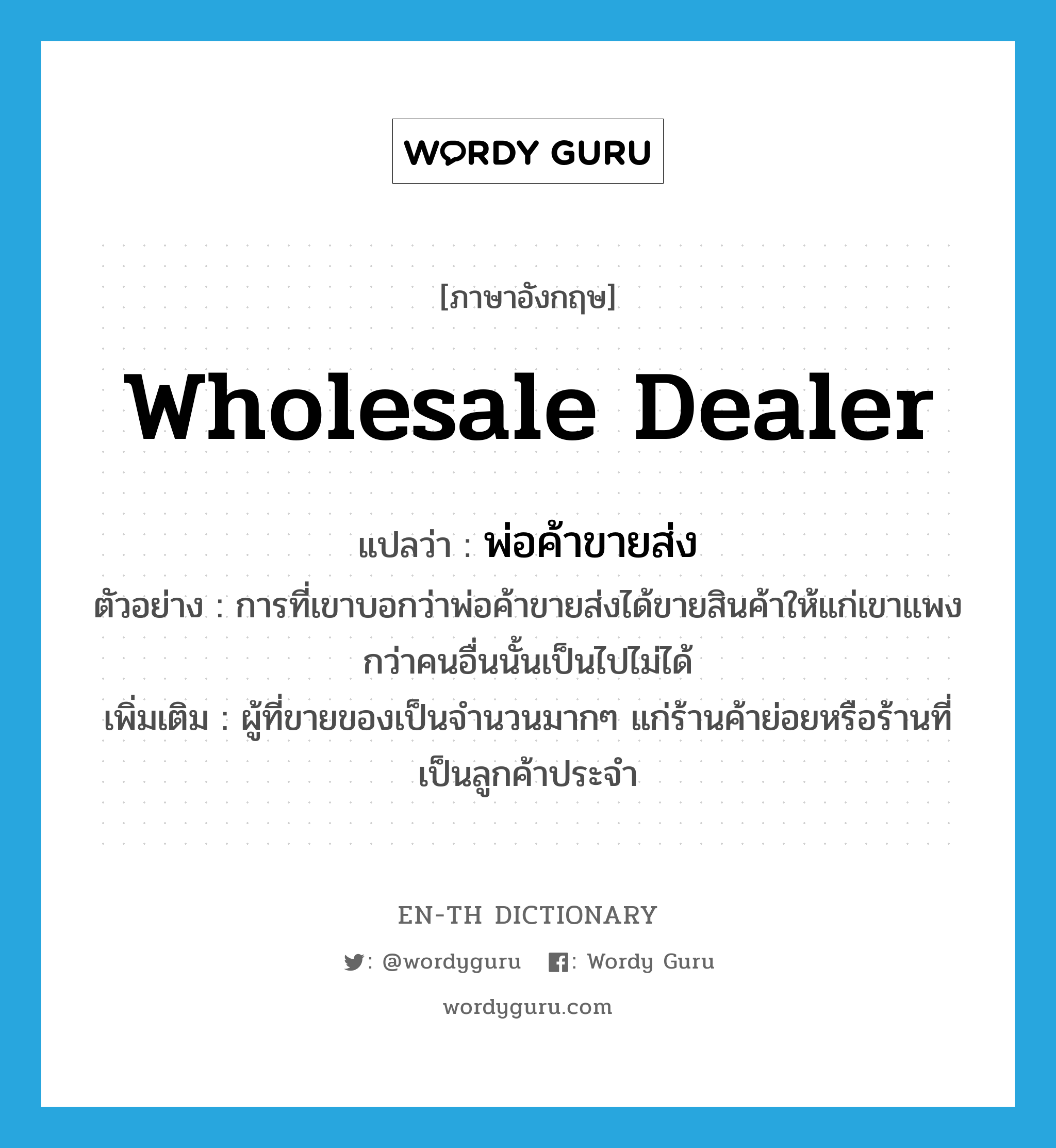 wholesale dealer แปลว่า?, คำศัพท์ภาษาอังกฤษ wholesale dealer แปลว่า พ่อค้าขายส่ง ประเภท N ตัวอย่าง การที่เขาบอกว่าพ่อค้าขายส่งได้ขายสินค้าให้แก่เขาแพงกว่าคนอื่นนั้นเป็นไปไม่ได้ เพิ่มเติม ผู้ที่ขายของเป็นจำนวนมากๆ แก่ร้านค้าย่อยหรือร้านที่เป็นลูกค้าประจำ หมวด N