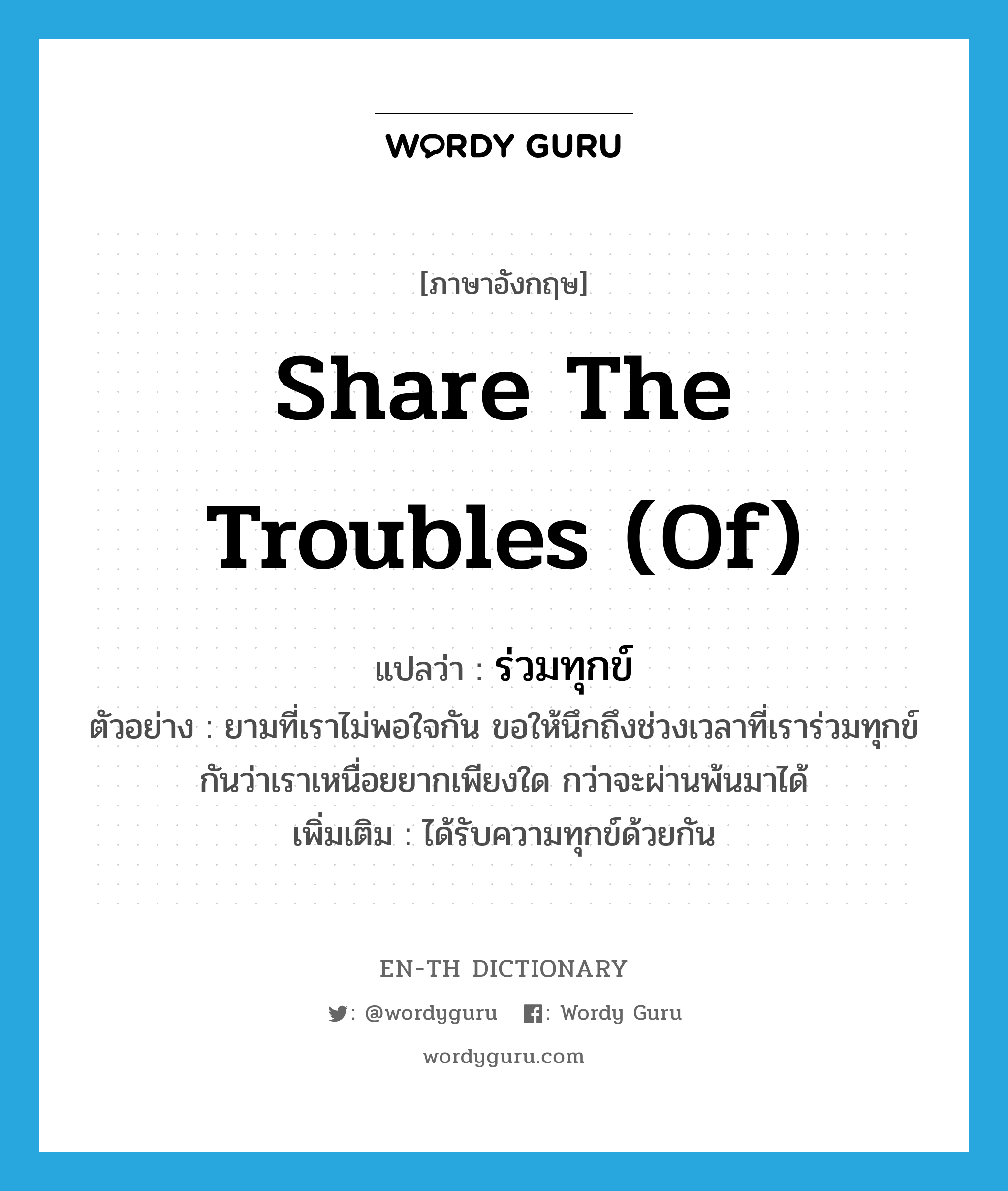 share the troubles (of) แปลว่า?, คำศัพท์ภาษาอังกฤษ share the troubles (of) แปลว่า ร่วมทุกข์ ประเภท V ตัวอย่าง ยามที่เราไม่พอใจกัน ขอให้นึกถึงช่วงเวลาที่เราร่วมทุกข์กันว่าเราเหนื่อยยากเพียงใด กว่าจะผ่านพ้นมาได้ เพิ่มเติม ได้รับความทุกข์ด้วยกัน หมวด V