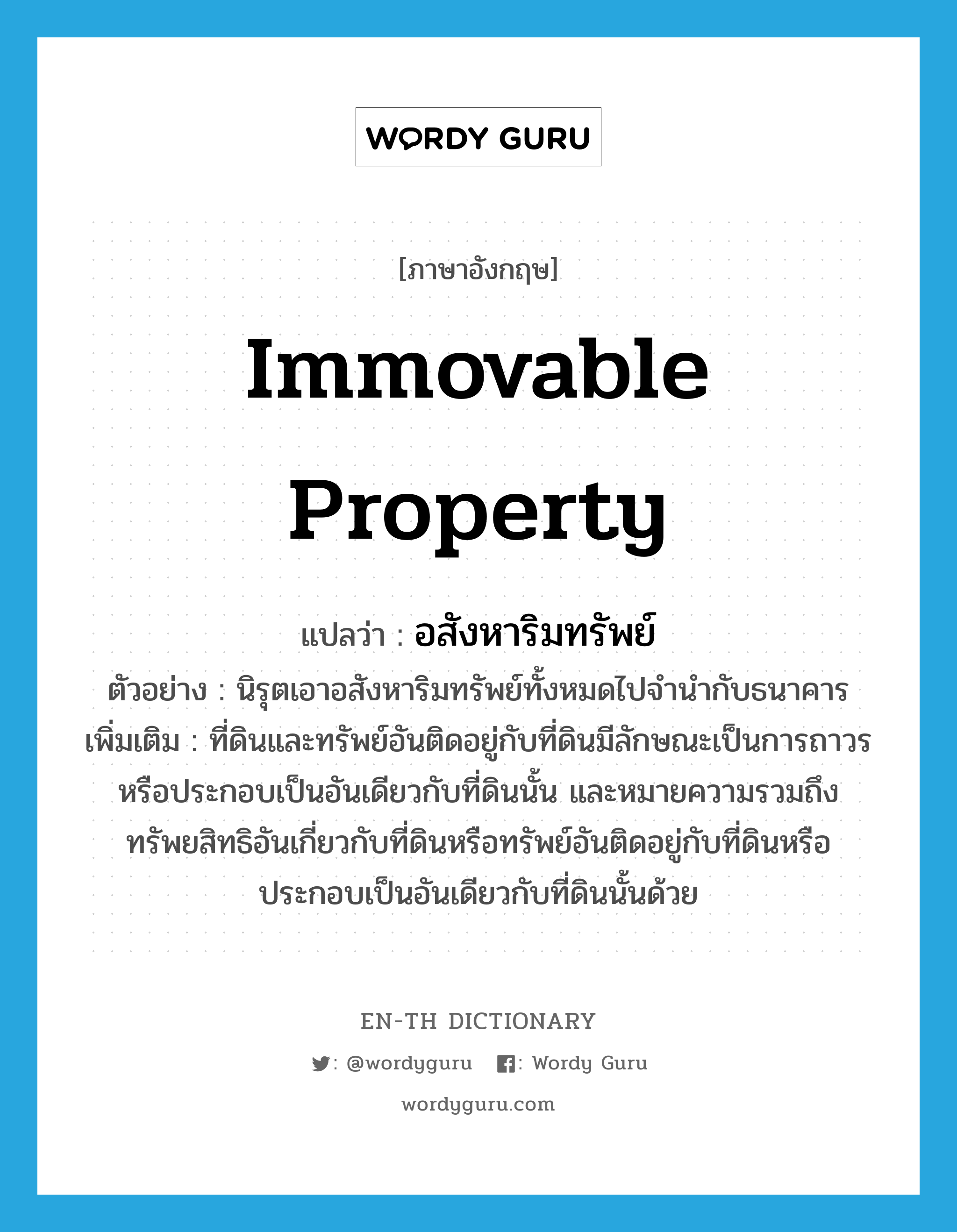 immovable property แปลว่า?, คำศัพท์ภาษาอังกฤษ immovable property แปลว่า อสังหาริมทรัพย์ ประเภท N ตัวอย่าง นิรุตเอาอสังหาริมทรัพย์ทั้งหมดไปจำนำกับธนาคาร เพิ่มเติม ที่ดินและทรัพย์อันติดอยู่กับที่ดินมีลักษณะเป็นการถาวร หรือประกอบเป็นอันเดียวกับที่ดินนั้น และหมายความรวมถึงทรัพยสิทธิอันเกี่ยวกับที่ดินหรือทรัพย์อันติดอยู่กับที่ดินหรือประกอบเป็นอันเดียวกับที่ดินนั้นด้วย หมวด N