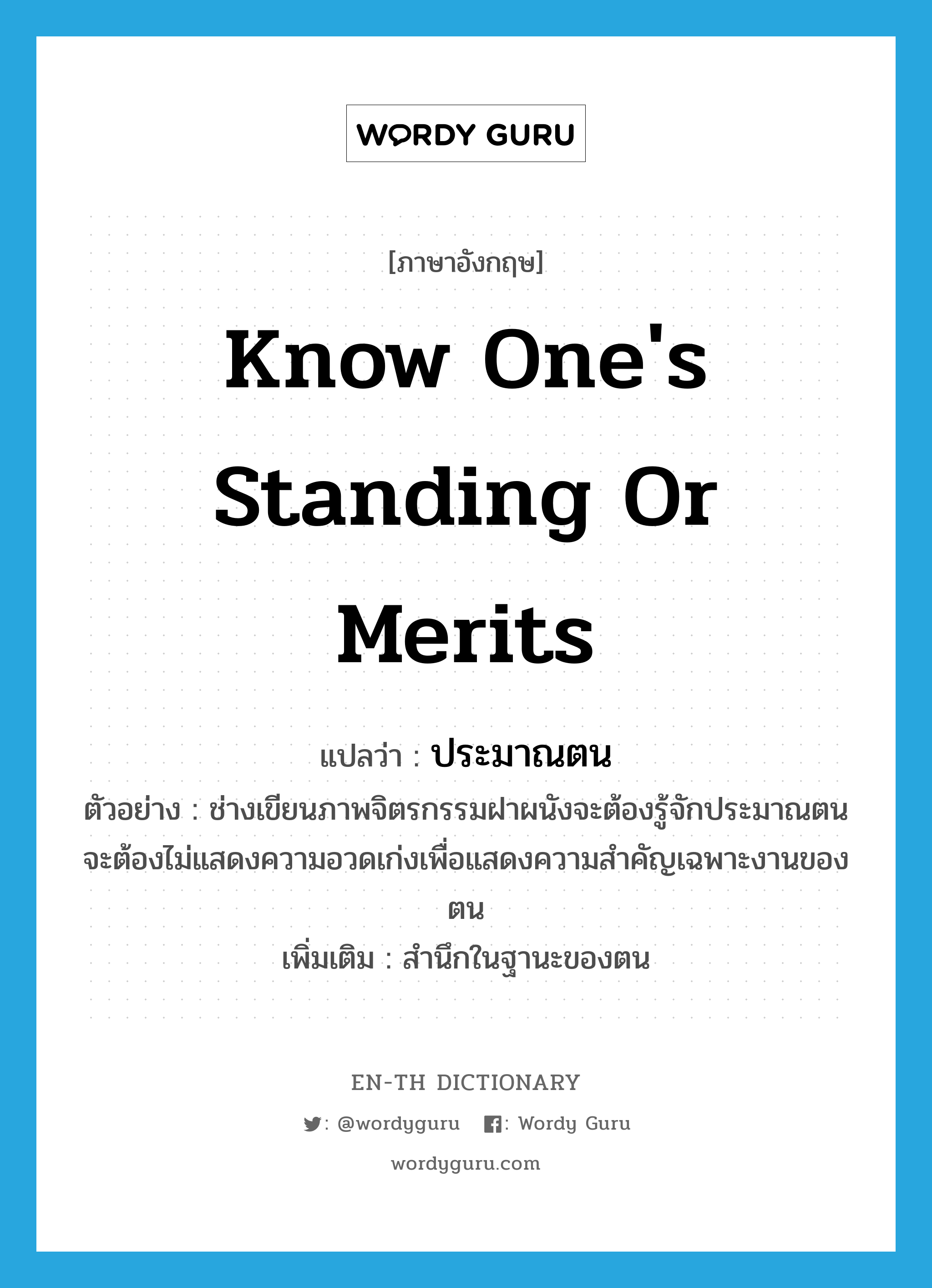 know one&#39;s standing or merits แปลว่า?, คำศัพท์ภาษาอังกฤษ know one&#39;s standing or merits แปลว่า ประมาณตน ประเภท V ตัวอย่าง ช่างเขียนภาพจิตรกรรมฝาผนังจะต้องรู้จักประมาณตน จะต้องไม่แสดงความอวดเก่งเพื่อแสดงความสำคัญเฉพาะงานของตน เพิ่มเติม สำนึกในฐานะของตน หมวด V