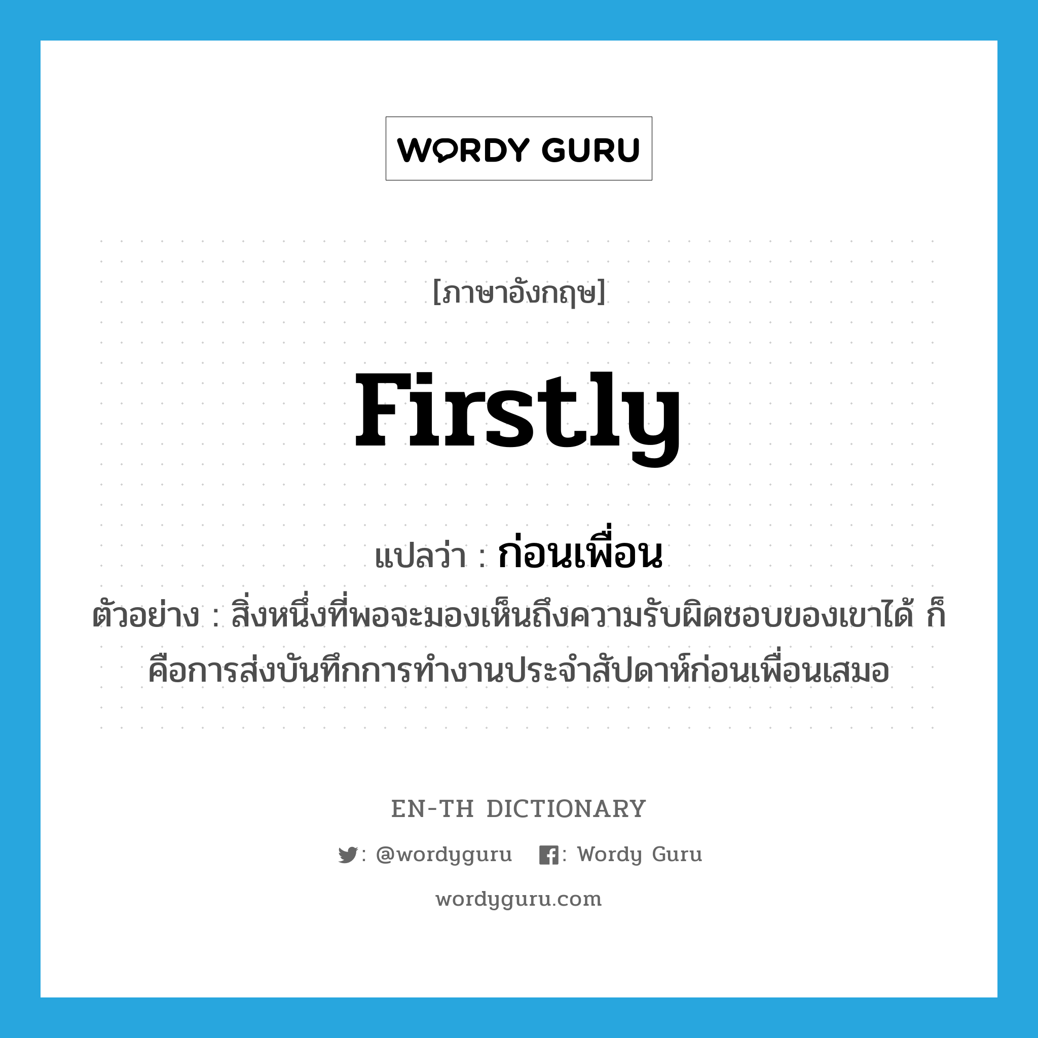 firstly แปลว่า?, คำศัพท์ภาษาอังกฤษ firstly แปลว่า ก่อนเพื่อน ประเภท ADV ตัวอย่าง สิ่งหนึ่งที่พอจะมองเห็นถึงความรับผิดชอบของเขาได้ ก็คือการส่งบันทึกการทำงานประจำสัปดาห์ก่อนเพื่อนเสมอ หมวด ADV