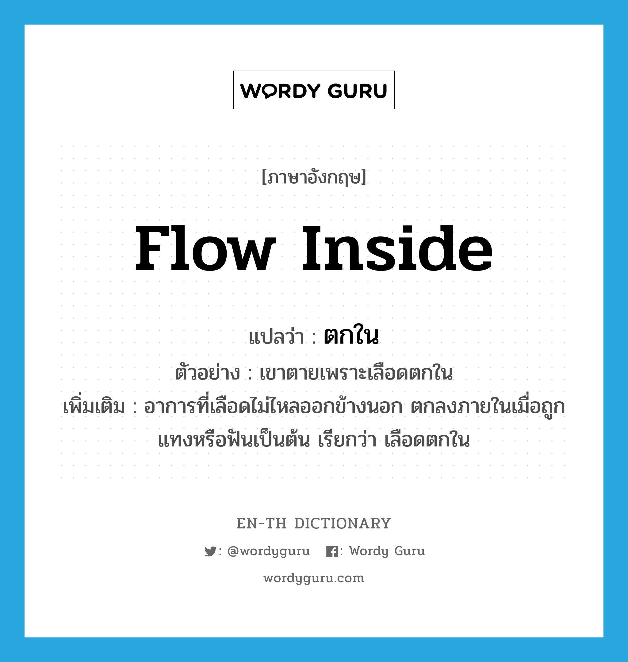 flow inside แปลว่า?, คำศัพท์ภาษาอังกฤษ flow inside แปลว่า ตกใน ประเภท V ตัวอย่าง เขาตายเพราะเลือดตกใน เพิ่มเติม อาการที่เลือดไม่ไหลออกข้างนอก ตกลงภายในเมื่อถูกแทงหรือฟันเป็นต้น เรียกว่า เลือดตกใน หมวด V