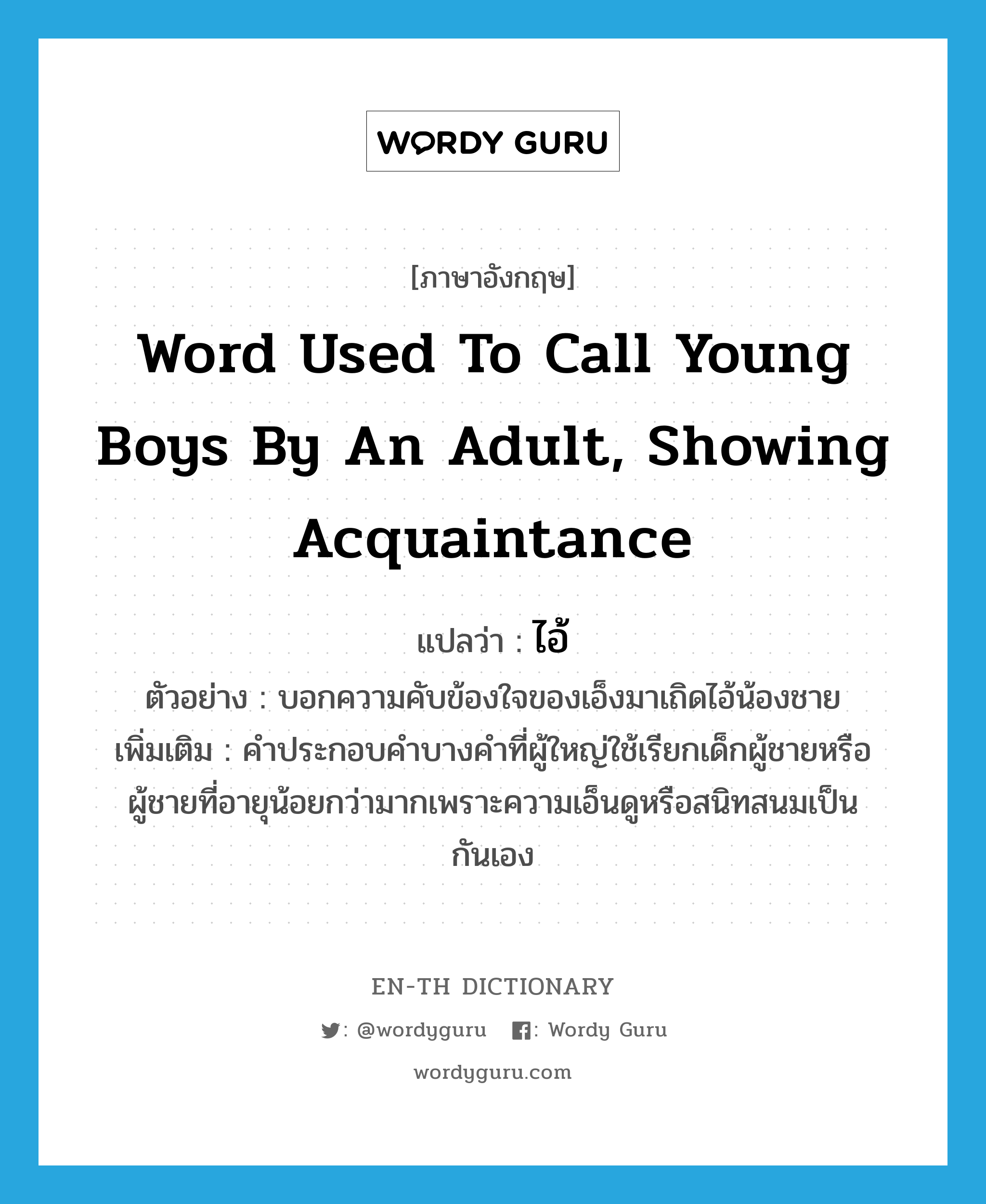 word used to call young boys by an adult, showing acquaintance แปลว่า?, คำศัพท์ภาษาอังกฤษ word used to call young boys by an adult, showing acquaintance แปลว่า ไอ้ ประเภท PRON ตัวอย่าง บอกความคับข้องใจของเอ็งมาเถิดไอ้น้องชาย เพิ่มเติม คำประกอบคำบางคำที่ผู้ใหญ่ใช้เรียกเด็กผู้ชายหรือผู้ชายที่อายุน้อยกว่ามากเพราะความเอ็นดูหรือสนิทสนมเป็นกันเอง หมวด PRON