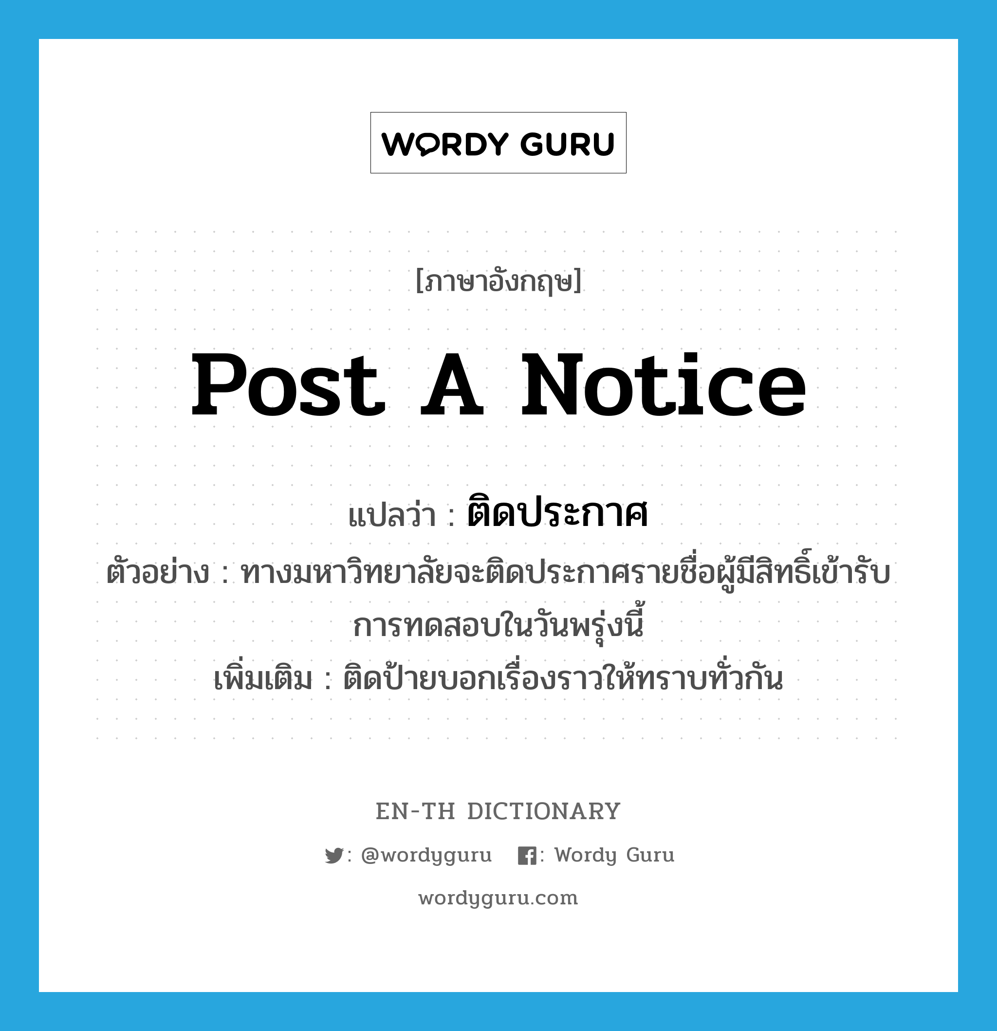 post a notice แปลว่า?, คำศัพท์ภาษาอังกฤษ post a notice แปลว่า ติดประกาศ ประเภท V ตัวอย่าง ทางมหาวิทยาลัยจะติดประกาศรายชื่อผู้มีสิทธิ์เข้ารับการทดสอบในวันพรุ่งนี้ เพิ่มเติม ติดป้ายบอกเรื่องราวให้ทราบทั่วกัน หมวด V