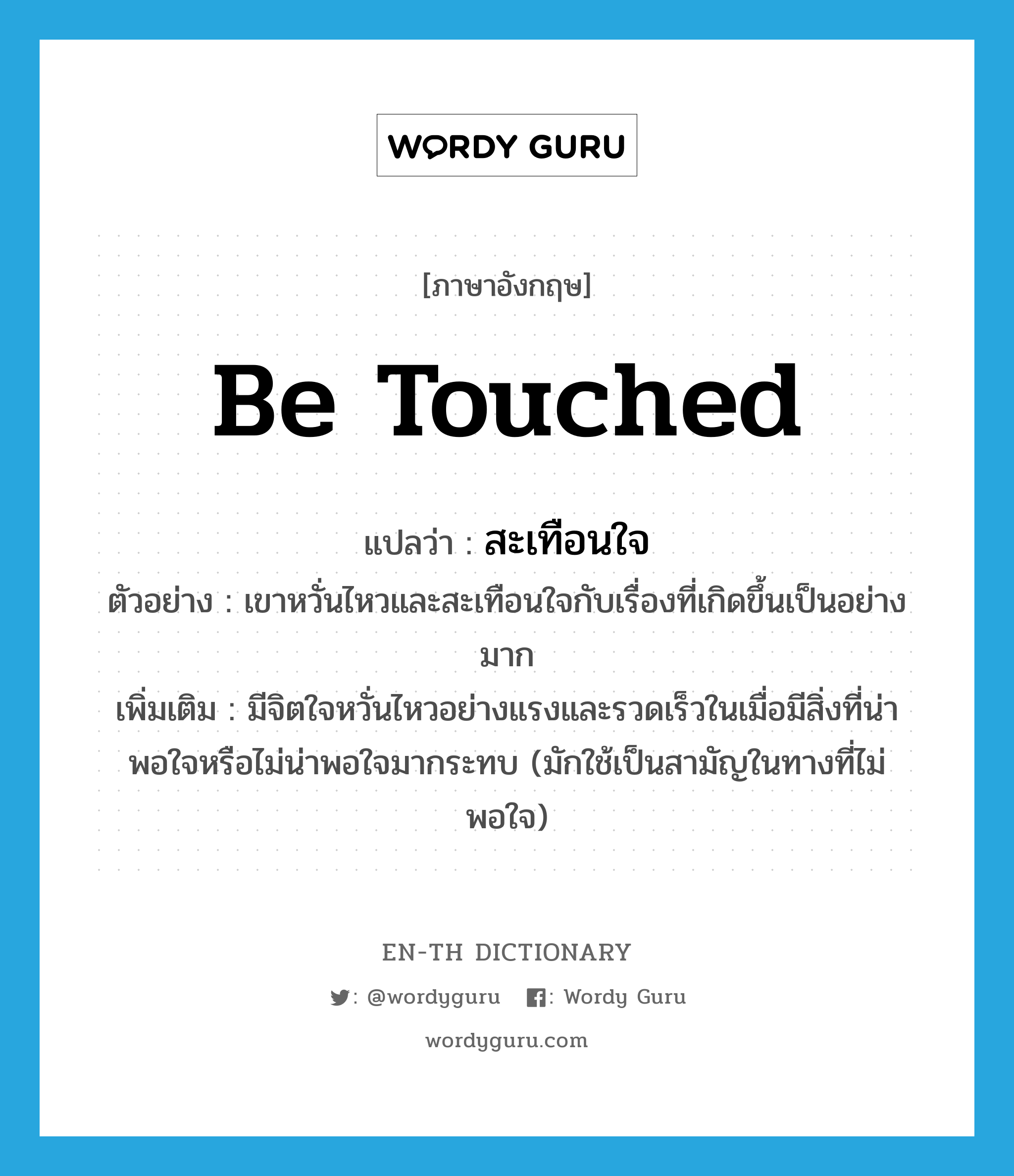 be touched แปลว่า?, คำศัพท์ภาษาอังกฤษ be touched แปลว่า สะเทือนใจ ประเภท V ตัวอย่าง เขาหวั่นไหวและสะเทือนใจกับเรื่องที่เกิดขึ้นเป็นอย่างมาก เพิ่มเติม มีจิตใจหวั่นไหวอย่างแรงและรวดเร็วในเมื่อมีสิ่งที่น่าพอใจหรือไม่น่าพอใจมากระทบ (มักใช้เป็นสามัญในทางที่ไม่พอใจ) หมวด V