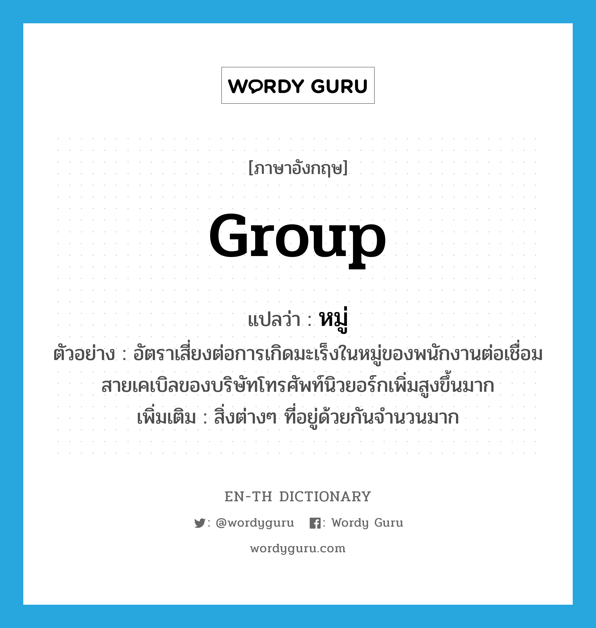 group แปลว่า?, คำศัพท์ภาษาอังกฤษ group แปลว่า หมู่ ประเภท N ตัวอย่าง อัตราเสี่ยงต่อการเกิดมะเร็งในหมู่ของพนักงานต่อเชื่อมสายเคเบิลของบริษัทโทรศัพท์นิวยอร์กเพิ่มสูงขึ้นมาก เพิ่มเติม สิ่งต่างๆ ที่อยู่ด้วยกันจำนวนมาก หมวด N