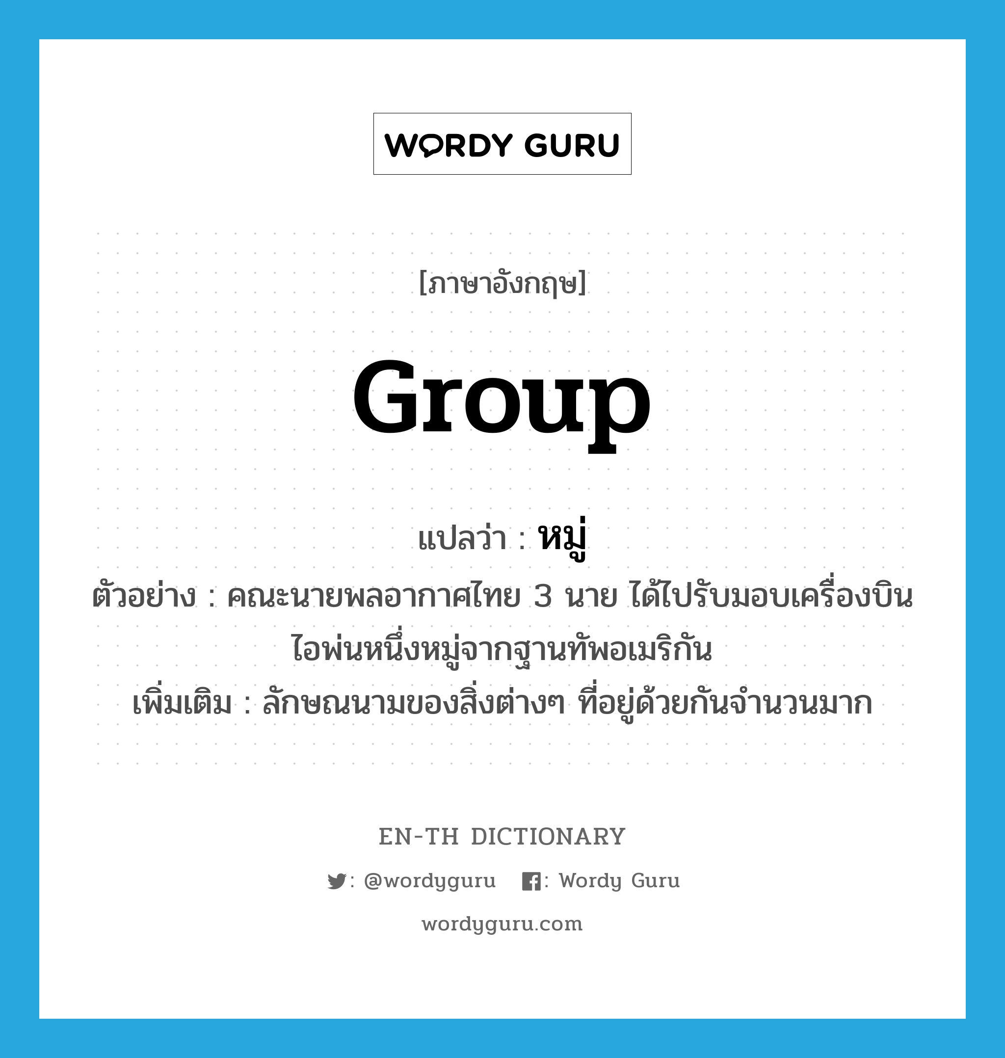 group แปลว่า?, คำศัพท์ภาษาอังกฤษ group แปลว่า หมู่ ประเภท CLAS ตัวอย่าง คณะนายพลอากาศไทย 3 นาย ได้ไปรับมอบเครื่องบินไอพ่นหนึ่งหมู่จากฐานทัพอเมริกัน เพิ่มเติม ลักษณนามของสิ่งต่างๆ ที่อยู่ด้วยกันจำนวนมาก หมวด CLAS