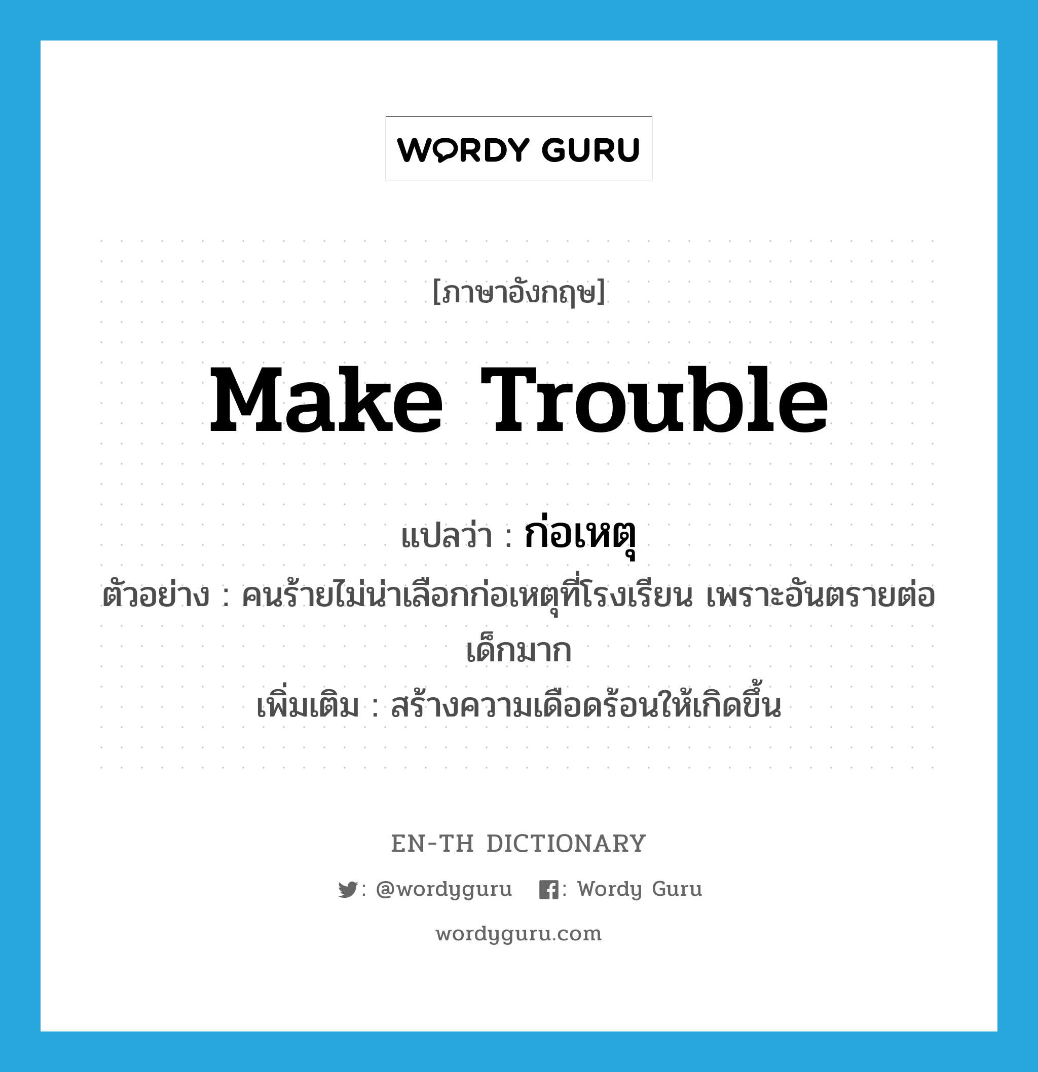 make trouble แปลว่า?, คำศัพท์ภาษาอังกฤษ make trouble แปลว่า ก่อเหตุ ประเภท V ตัวอย่าง คนร้ายไม่น่าเลือกก่อเหตุที่โรงเรียน เพราะอันตรายต่อเด็กมาก เพิ่มเติม สร้างความเดือดร้อนให้เกิดขึ้น หมวด V