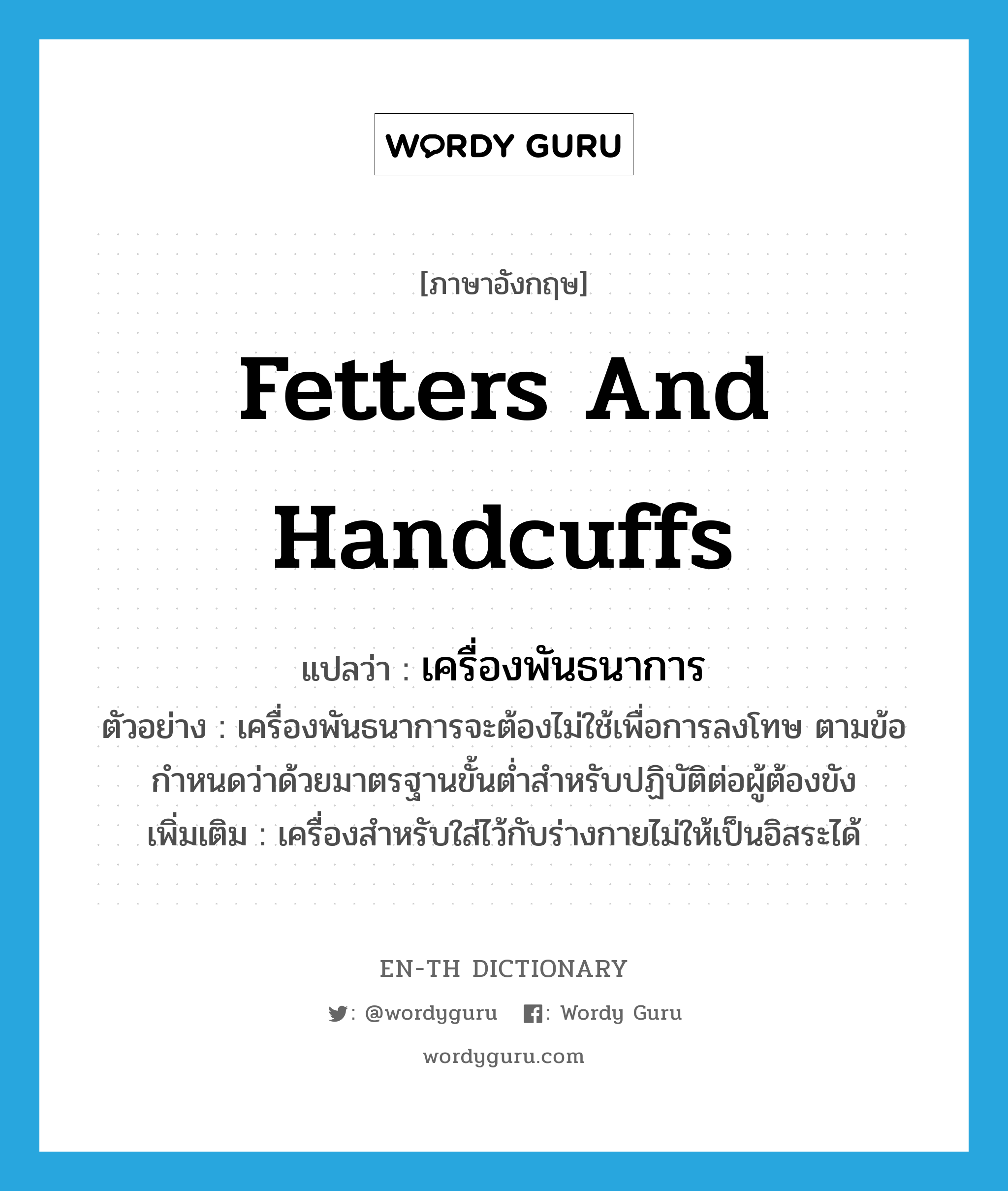 fetters and handcuffs แปลว่า?, คำศัพท์ภาษาอังกฤษ fetters and handcuffs แปลว่า เครื่องพันธนาการ ประเภท N ตัวอย่าง เครื่องพันธนาการจะต้องไม่ใช้เพื่อการลงโทษ ตามข้อกำหนดว่าด้วยมาตรฐานขั้นต่ำสำหรับปฏิบัติต่อผู้ต้องขัง เพิ่มเติม เครื่องสำหรับใส่ไว้กับร่างกายไม่ให้เป็นอิสระได้ หมวด N