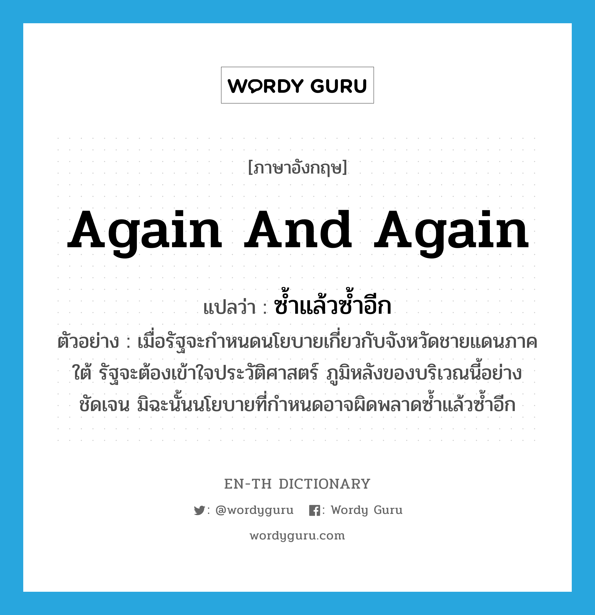 again and again แปลว่า?, คำศัพท์ภาษาอังกฤษ again and again แปลว่า ซ้ำแล้วซ้ำอีก ประเภท ADV ตัวอย่าง เมื่อรัฐจะกำหนดนโยบายเกี่ยวกับจังหวัดชายแดนภาคใต้ รัฐจะต้องเข้าใจประวัติศาสตร์ ภูมิหลังของบริเวณนี้อย่างชัดเจน มิฉะนั้นนโยบายที่กำหนดอาจผิดพลาดซ้ำแล้วซ้ำอีก หมวด ADV