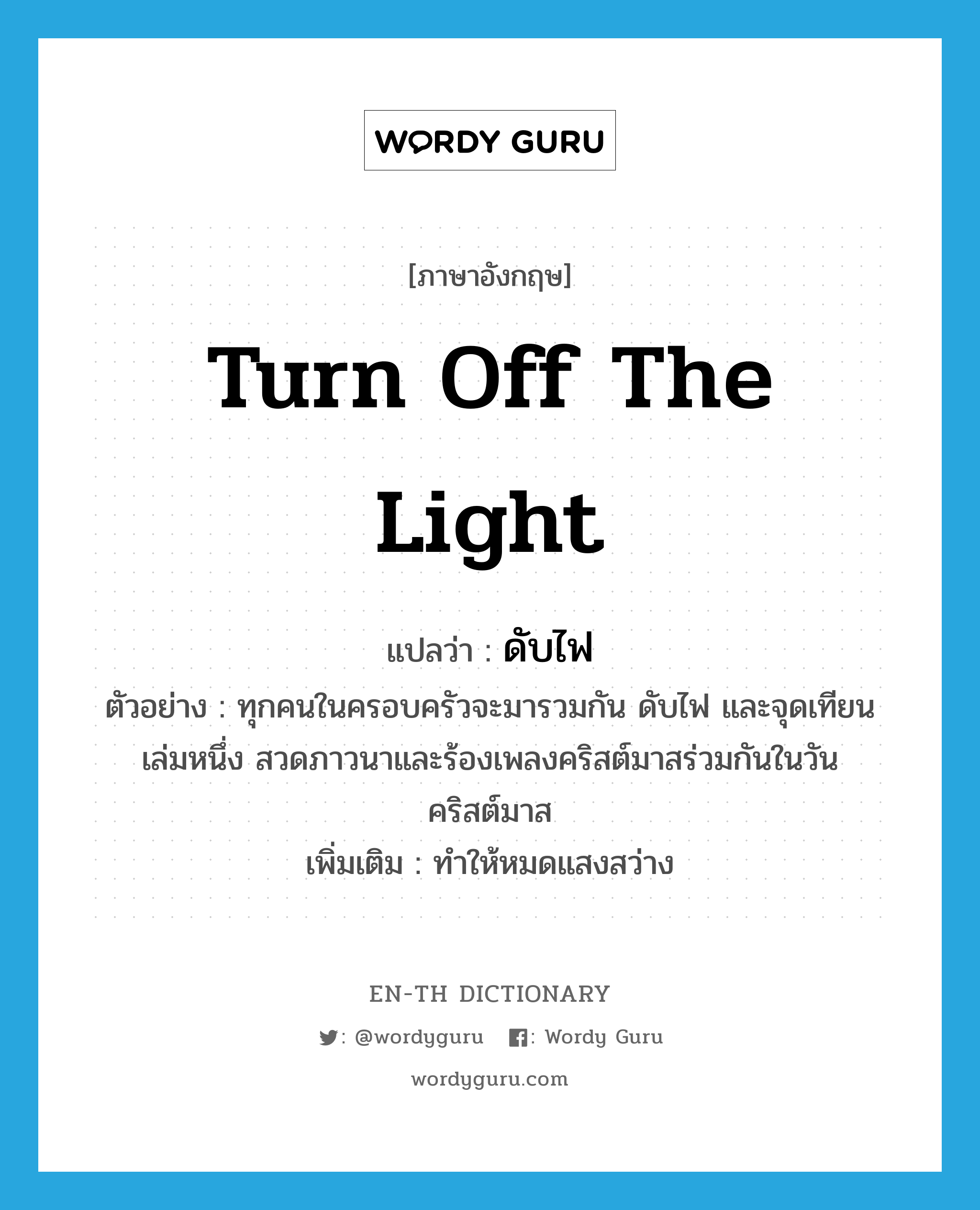 turn off the light แปลว่า?, คำศัพท์ภาษาอังกฤษ turn off the light แปลว่า ดับไฟ ประเภท V ตัวอย่าง ทุกคนในครอบครัวจะมารวมกัน ดับไฟ และจุดเทียนเล่มหนึ่ง สวดภาวนาและร้องเพลงคริสต์มาสร่วมกันในวันคริสต์มาส เพิ่มเติม ทำให้หมดแสงสว่าง หมวด V