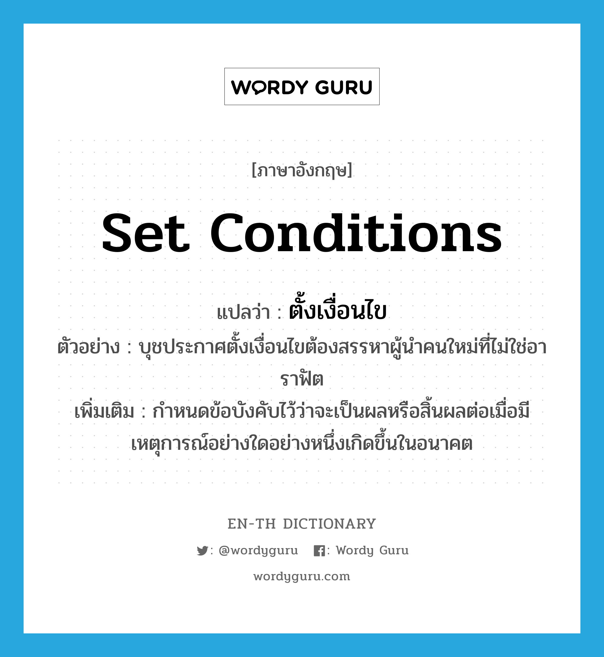 set conditions แปลว่า?, คำศัพท์ภาษาอังกฤษ set conditions แปลว่า ตั้งเงื่อนไข ประเภท V ตัวอย่าง บุชประกาศตั้งเงื่อนไขต้องสรรหาผู้นำคนใหม่ที่ไม่ใช่อาราฟัต เพิ่มเติม กำหนดข้อบังคับไว้ว่าจะเป็นผลหรือสิ้นผลต่อเมื่อมีเหตุการณ์อย่างใดอย่างหนึ่งเกิดขึ้นในอนาคต หมวด V