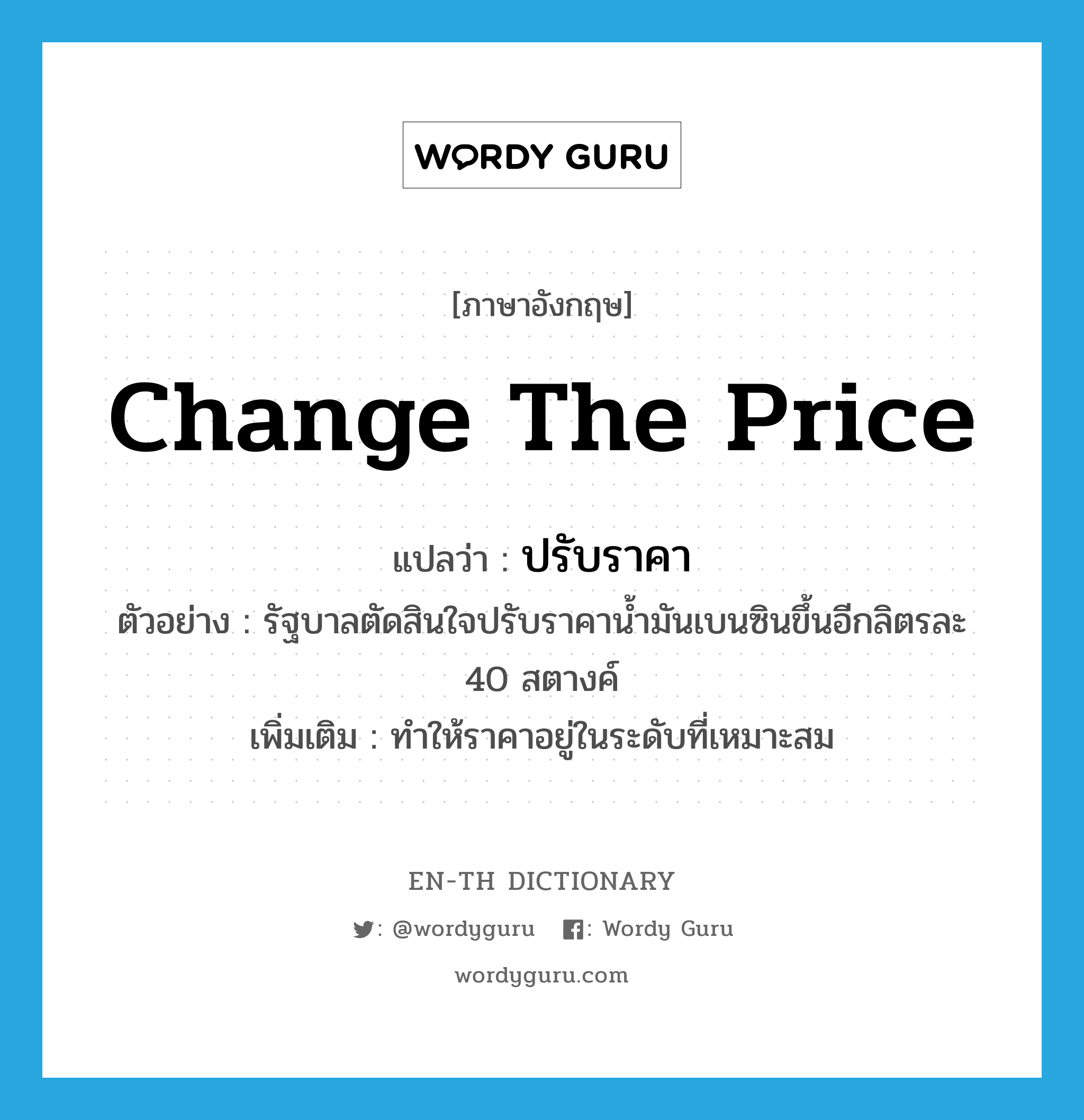 change the price แปลว่า?, คำศัพท์ภาษาอังกฤษ change the price แปลว่า ปรับราคา ประเภท V ตัวอย่าง รัฐบาลตัดสินใจปรับราคาน้ำมันเบนซินขึ้นอีกลิตรละ 40 สตางค์ เพิ่มเติม ทำให้ราคาอยู่ในระดับที่เหมาะสม หมวด V