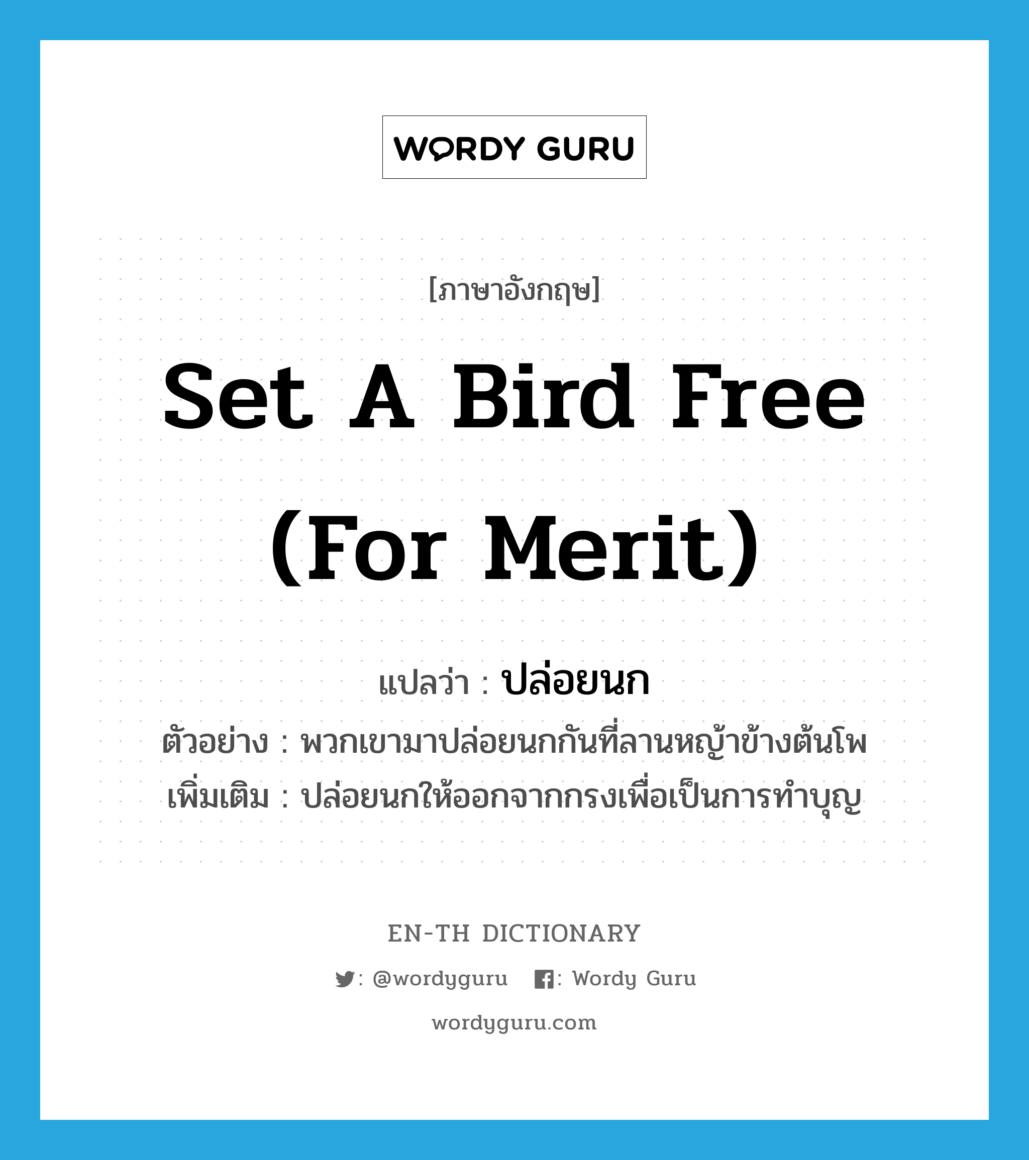 set a bird free (for merit) แปลว่า?, คำศัพท์ภาษาอังกฤษ set a bird free (for merit) แปลว่า ปล่อยนก ประเภท V ตัวอย่าง พวกเขามาปล่อยนกกันที่ลานหญ้าข้างต้นโพ เพิ่มเติม ปล่อยนกให้ออกจากกรงเพื่อเป็นการทำบุญ หมวด V