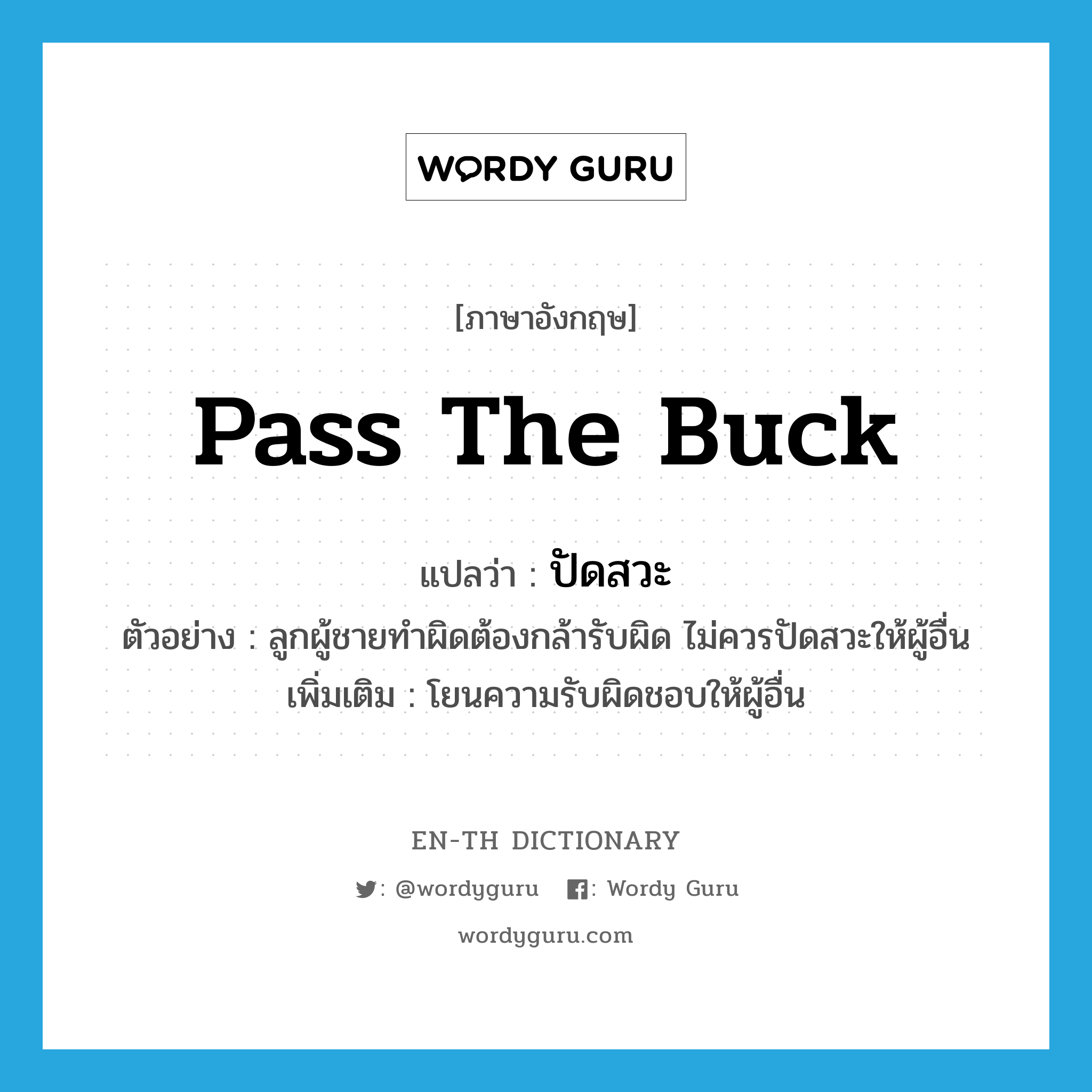 pass the buck แปลว่า?, คำศัพท์ภาษาอังกฤษ pass the buck แปลว่า ปัดสวะ ประเภท V ตัวอย่าง ลูกผู้ชายทำผิดต้องกล้ารับผิด ไม่ควรปัดสวะให้ผู้อื่น เพิ่มเติม โยนความรับผิดชอบให้ผู้อื่น หมวด V