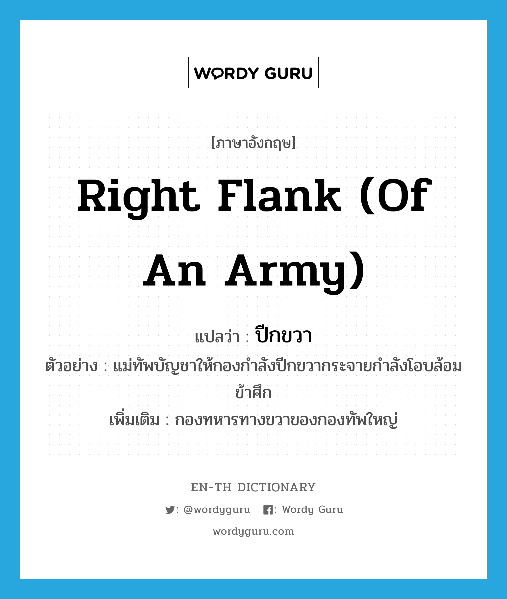 right flank (of an army) แปลว่า?, คำศัพท์ภาษาอังกฤษ right flank (of an army) แปลว่า ปีกขวา ประเภท N ตัวอย่าง แม่ทัพบัญชาให้กองกำลังปีกขวากระจายกำลังโอบล้อมข้าศึก เพิ่มเติม กองทหารทางขวาของกองทัพใหญ่ หมวด N