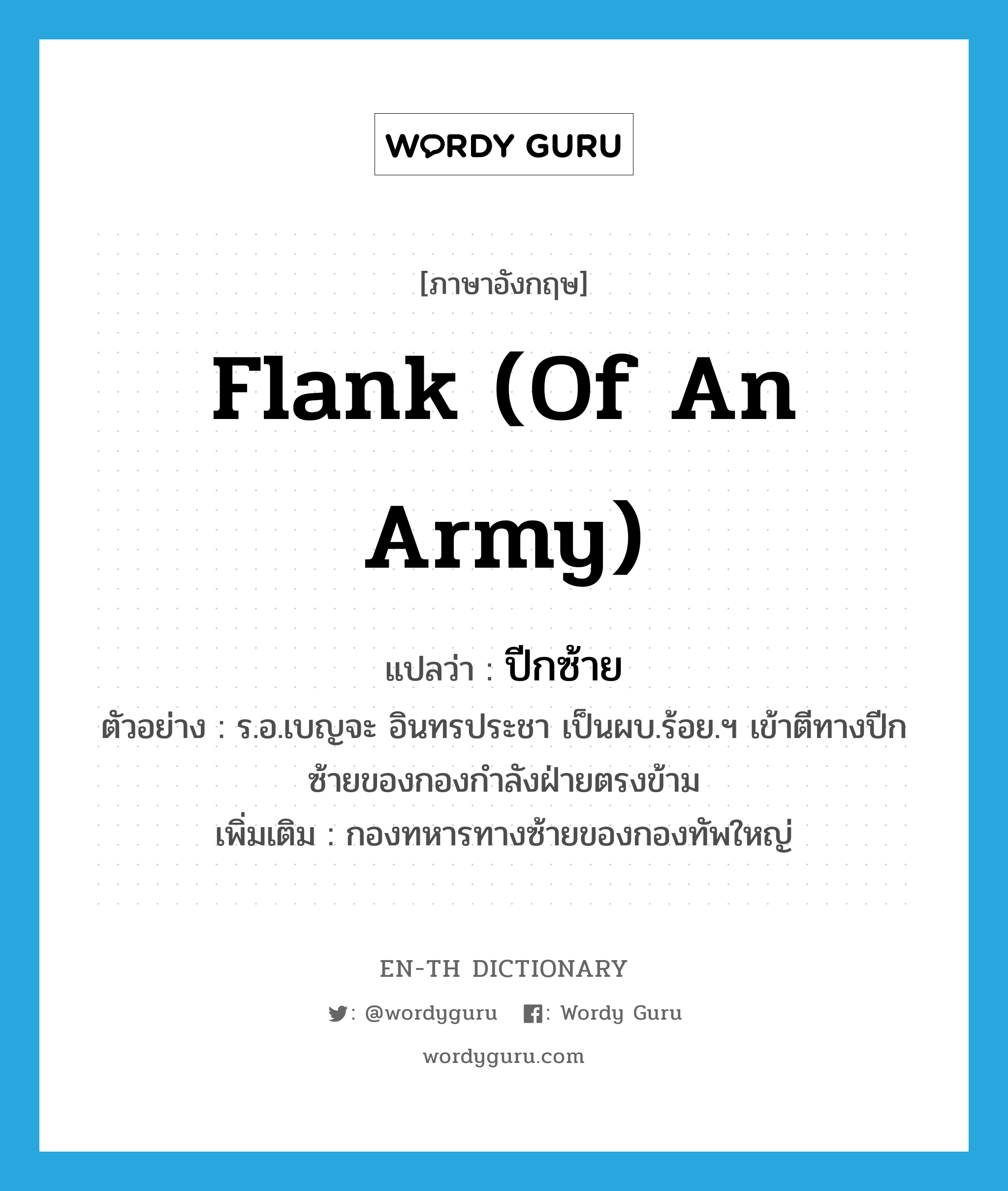 flank (of an army) แปลว่า?, คำศัพท์ภาษาอังกฤษ flank (of an army) แปลว่า ปีกซ้าย ประเภท N ตัวอย่าง ร.อ.เบญจะ อินทรประชา เป็นผบ.ร้อย.ฯ เข้าตีทางปีกซ้ายของกองกำลังฝ่ายตรงข้าม เพิ่มเติม กองทหารทางซ้ายของกองทัพใหญ่ หมวด N