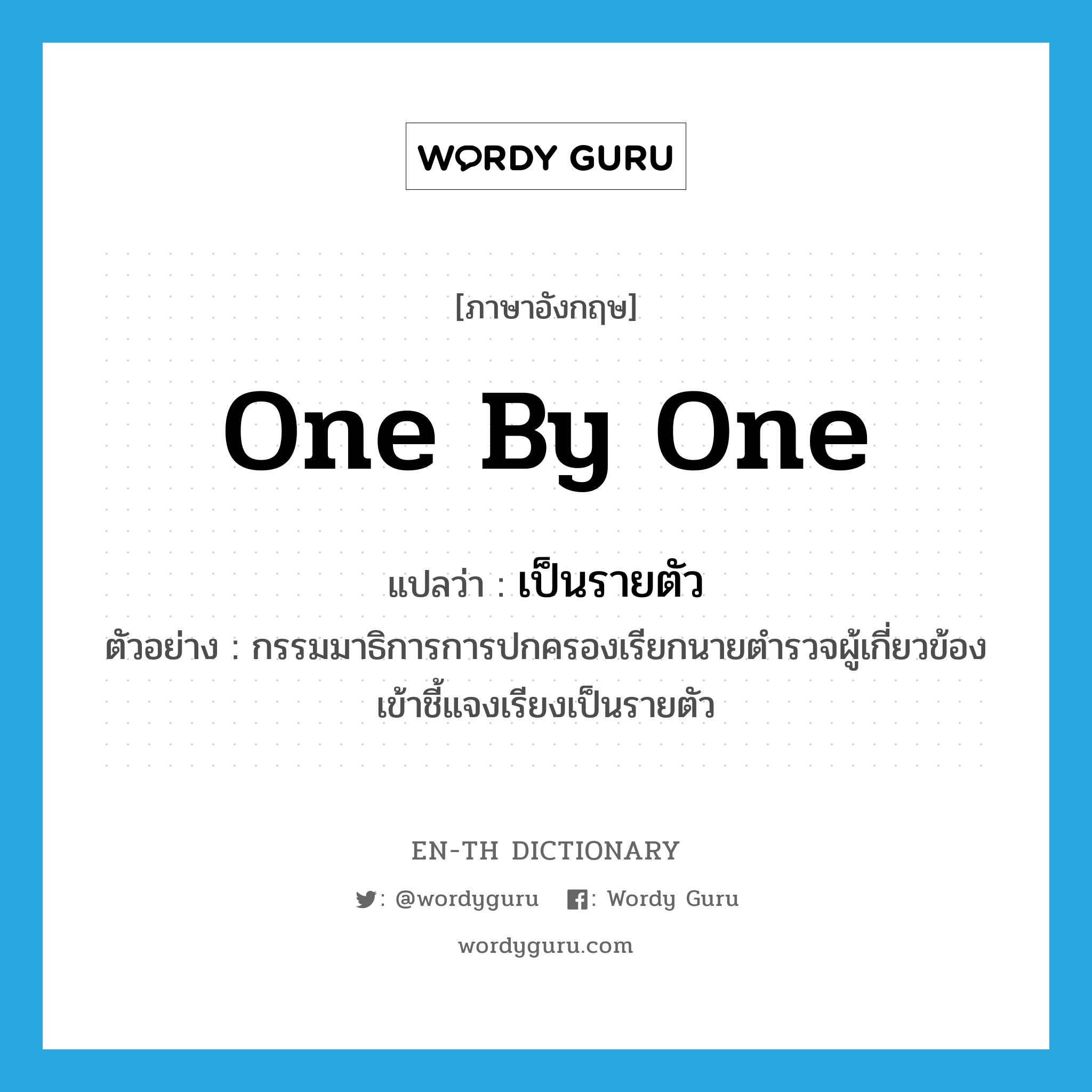 one by one แปลว่า?, คำศัพท์ภาษาอังกฤษ one by one แปลว่า เป็นรายตัว ประเภท ADV ตัวอย่าง กรรมมาธิการการปกครองเรียกนายตำรวจผู้เกี่ยวข้องเข้าชี้แจงเรียงเป็นรายตัว หมวด ADV