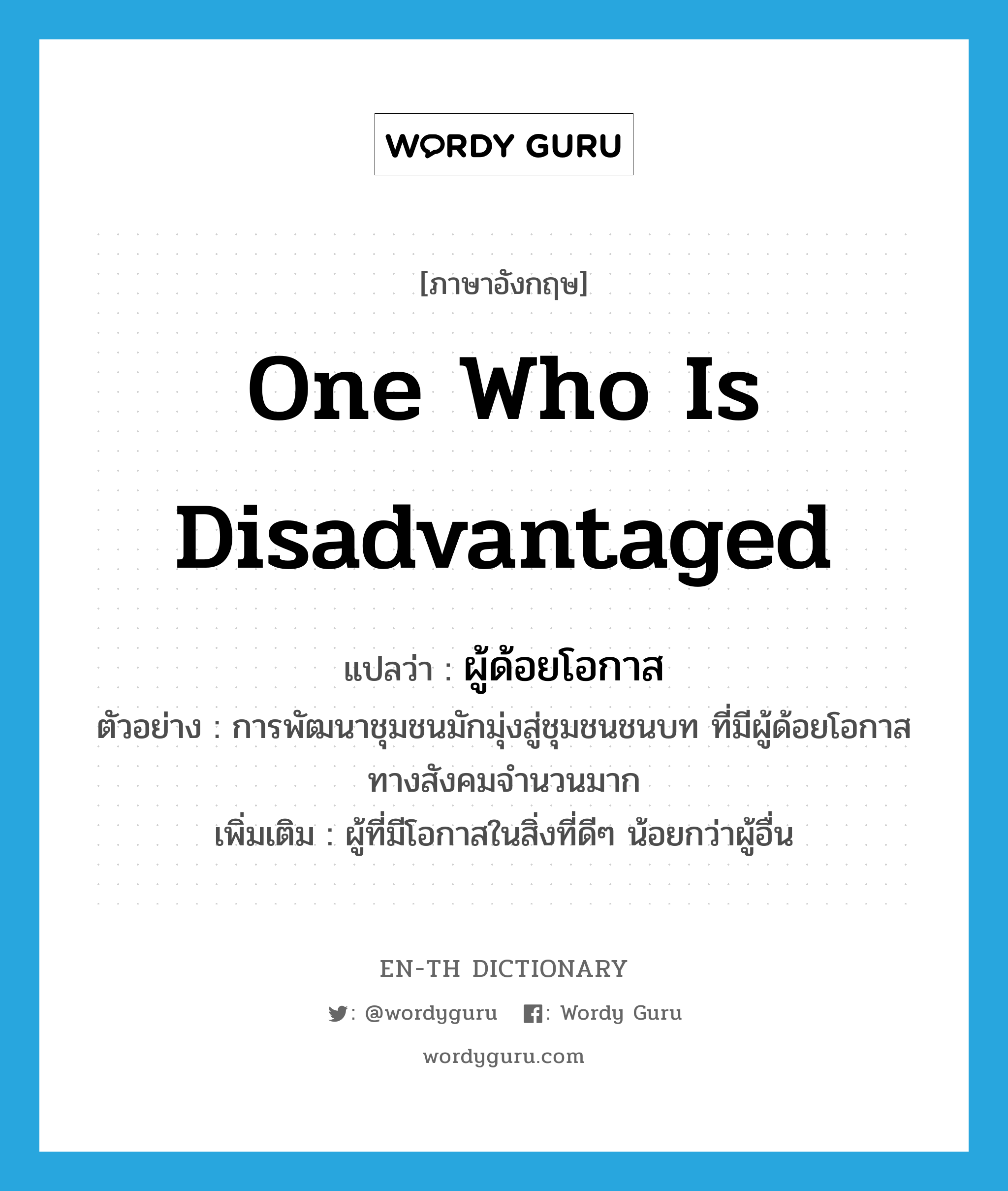 one who is disadvantaged แปลว่า?, คำศัพท์ภาษาอังกฤษ one who is disadvantaged แปลว่า ผู้ด้อยโอกาส ประเภท N ตัวอย่าง การพัฒนาชุมชนมักมุ่งสู่ชุมชนชนบท ที่มีผู้ด้อยโอกาสทางสังคมจำนวนมาก เพิ่มเติม ผู้ที่มีโอกาสในสิ่งที่ดีๆ น้อยกว่าผู้อื่น หมวด N