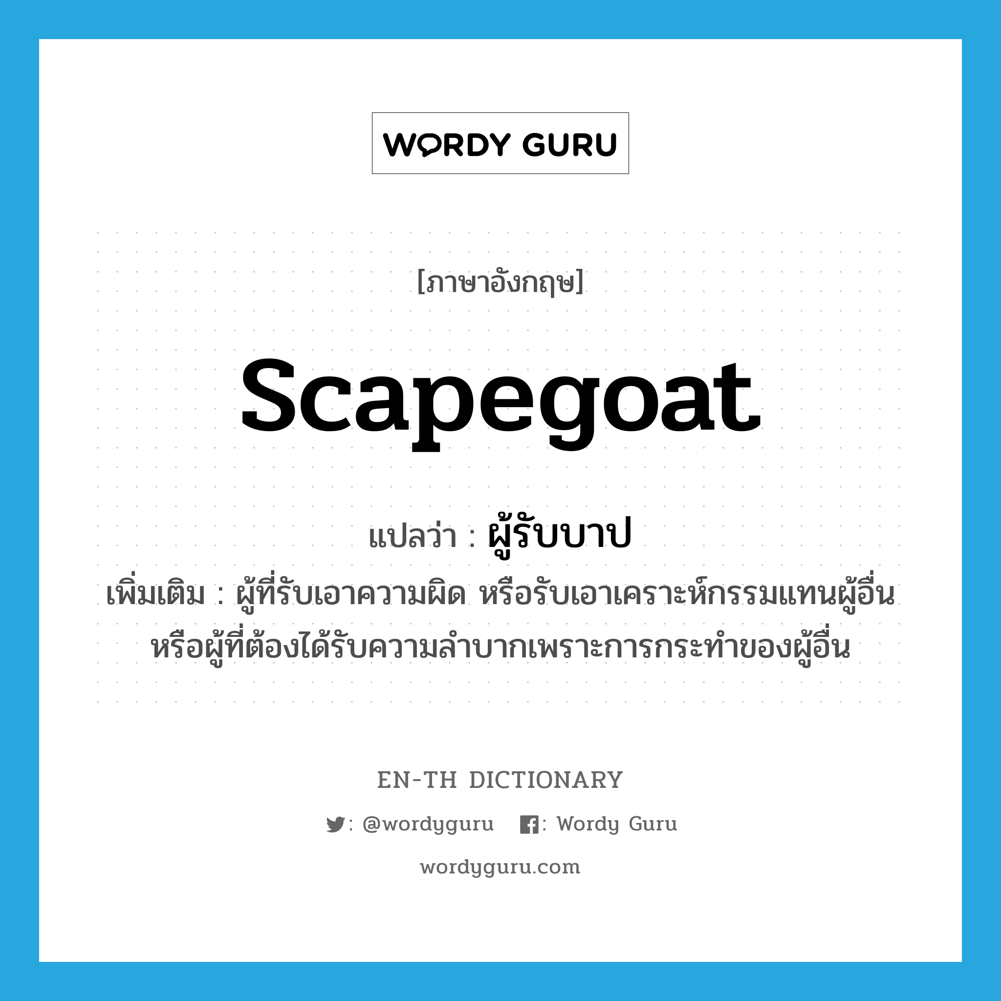 scapegoat แปลว่า?, คำศัพท์ภาษาอังกฤษ scapegoat แปลว่า ผู้รับบาป ประเภท N เพิ่มเติม ผู้ที่รับเอาความผิด หรือรับเอาเคราะห์กรรมแทนผู้อื่น หรือผู้ที่ต้องได้รับความลำบากเพราะการกระทำของผู้อื่น หมวด N