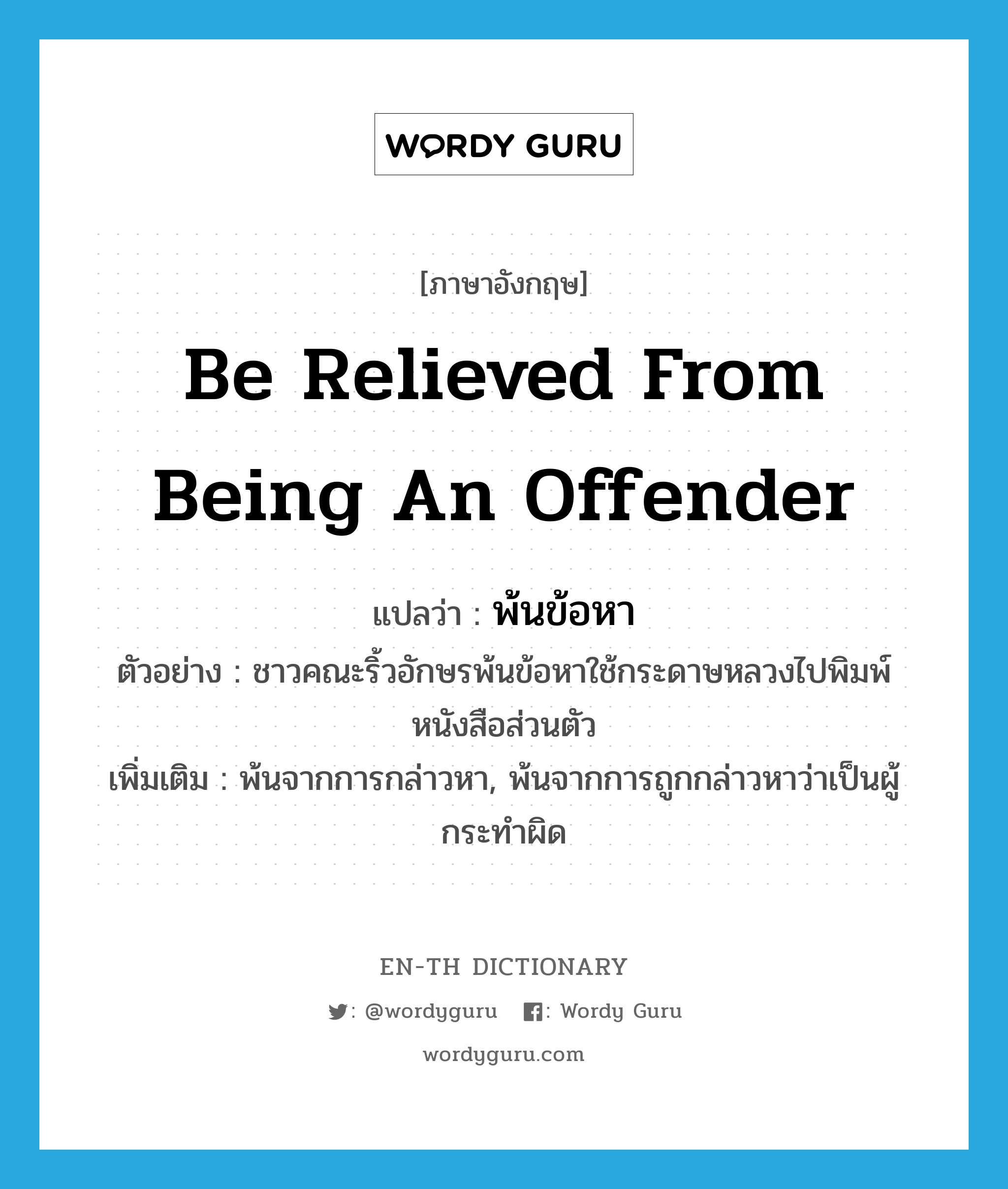 be relieved from being an offender แปลว่า?, คำศัพท์ภาษาอังกฤษ be relieved from being an offender แปลว่า พ้นข้อหา ประเภท V ตัวอย่าง ชาวคณะริ้วอักษรพ้นข้อหาใช้กระดาษหลวงไปพิมพ์หนังสือส่วนตัว เพิ่มเติม พ้นจากการกล่าวหา, พ้นจากการถูกกล่าวหาว่าเป็นผู้กระทำผิด หมวด V