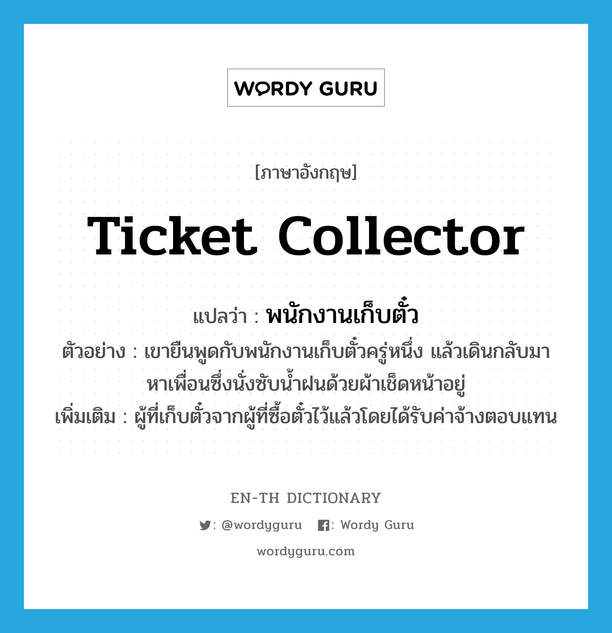 ticket collector แปลว่า?, คำศัพท์ภาษาอังกฤษ ticket collector แปลว่า พนักงานเก็บตั๋ว ประเภท N ตัวอย่าง เขายืนพูดกับพนักงานเก็บตั๋วครู่หนึ่ง แล้วเดินกลับมาหาเพื่อนซึ่งนั่งซับน้ำฝนด้วยผ้าเช็ดหน้าอยู่ เพิ่มเติม ผู้ที่เก็บตั๋วจากผู้ที่ซื้อตั๋วไว้แล้วโดยได้รับค่าจ้างตอบแทน หมวด N