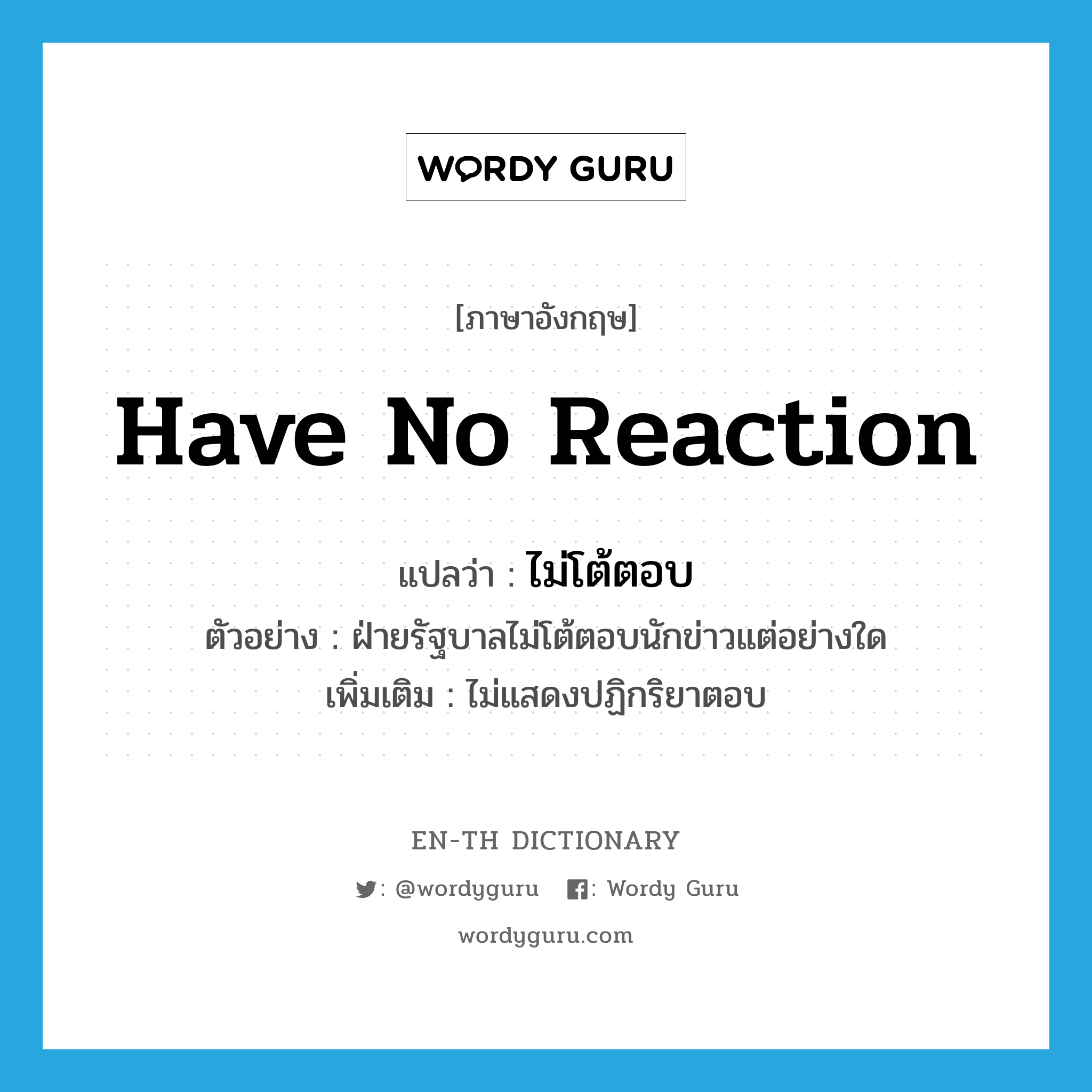 have no reaction แปลว่า?, คำศัพท์ภาษาอังกฤษ have no reaction แปลว่า ไม่โต้ตอบ ประเภท V ตัวอย่าง ฝ่ายรัฐบาลไม่โต้ตอบนักข่าวแต่อย่างใด เพิ่มเติม ไม่แสดงปฏิกริยาตอบ หมวด V