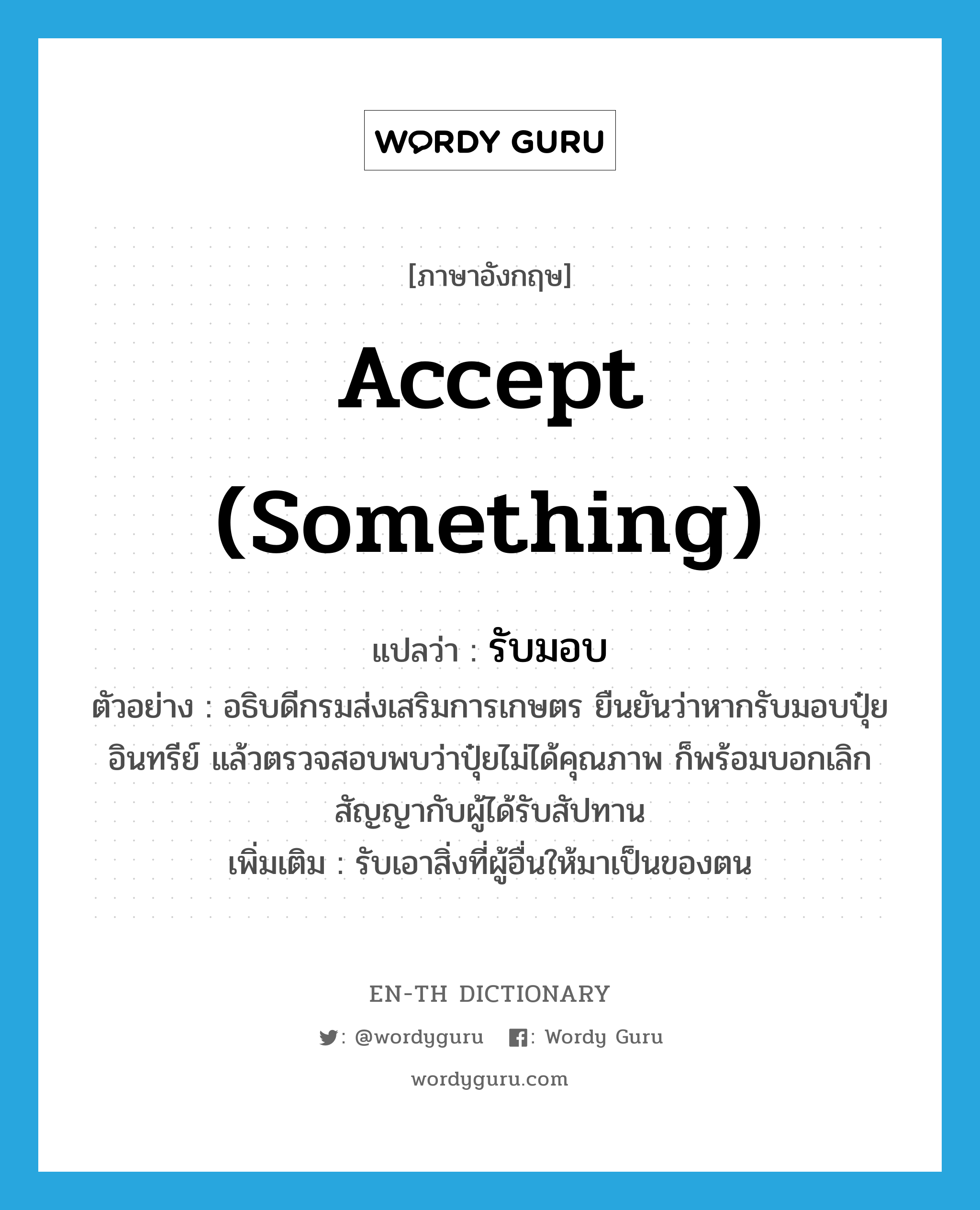 accept (something) แปลว่า?, คำศัพท์ภาษาอังกฤษ accept (something) แปลว่า รับมอบ ประเภท V ตัวอย่าง อธิบดีกรมส่งเสริมการเกษตร ยืนยันว่าหากรับมอบปุ๋ยอินทรีย์ แล้วตรวจสอบพบว่าปุ๋ยไม่ได้คุณภาพ ก็พร้อมบอกเลิกสัญญากับผู้ได้รับสัปทาน เพิ่มเติม รับเอาสิ่งที่ผู้อื่นให้มาเป็นของตน หมวด V