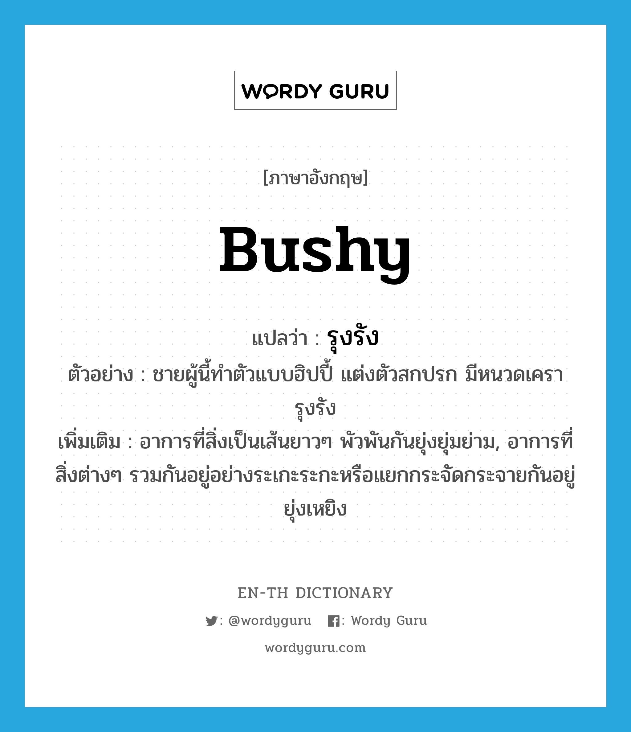 bushy แปลว่า?, คำศัพท์ภาษาอังกฤษ bushy แปลว่า รุงรัง ประเภท ADJ ตัวอย่าง ชายผู้นี้ทำตัวแบบฮิปปี้ แต่งตัวสกปรก มีหนวดเครารุงรัง เพิ่มเติม อาการที่สิ่งเป็นเส้นยาวๆ พัวพันกันยุ่งยุ่มย่าม, อาการที่สิ่งต่างๆ รวมกันอยู่อย่างระเกะระกะหรือแยกกระจัดกระจายกันอยู่ยุ่งเหยิง หมวด ADJ